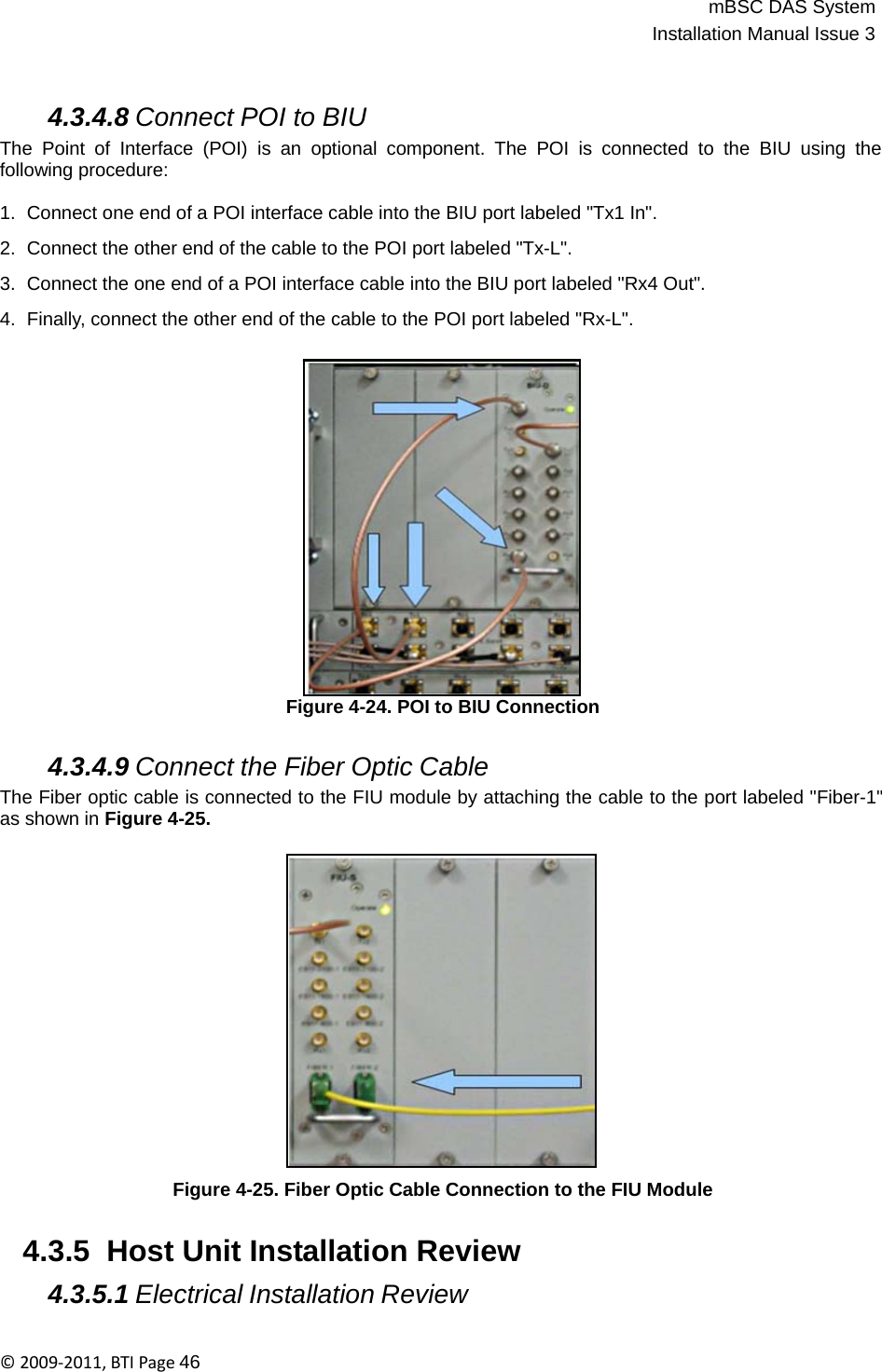 mBSC DAS SystemInstallation Manual Issue 3©2009‐2011,BTIPage46    4.3.4.8 Connect POI to BIU The Point of Interface (POI) is an optional component. The POI is connected to the BIU using the following procedure:  1.  Connect one end of a POI interface cable into the BIU port labeled &quot;Tx1 In&quot;.  2.  Connect the other end of the cable to the POI port labeled &quot;Tx-L&quot;.  3.  Connect the one end of a POI interface cable into the BIU port labeled &quot;Rx4 Out&quot;.  4.  Finally, connect the other end of the cable to the POI port labeled &quot;Rx-L&quot;.                    Figure 4-24. POI to BIU Connection   4.3.4.9 Connect the Fiber Optic Cable The Fiber optic cable is connected to the FIU module by attaching the cable to the port labeled &quot;Fiber-1&quot; as shown in Figure 4-25.                   Figure 4-25. Fiber Optic Cable Connection to the FIU Module   4.3.5  Host Unit Installation Review  4.3.5.1 Electrical Installation Review 