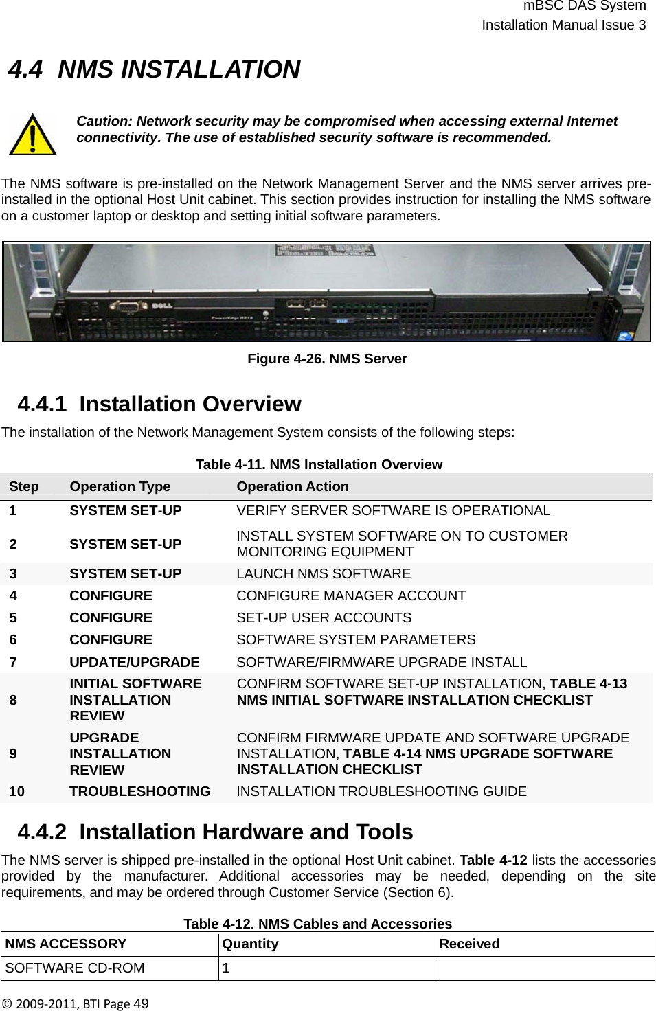 mBSC DAS SystemInstallation Manual Issue 3©2009‐2011,BTIPage49    4.4 NMS INSTALLATION   Caution: Network security may be compromised when accessing external Internet connectivity. The use of established security software is recommended.   The NMS software is pre-installed on the Network Management Server and the NMS server arrives pre- installed in the optional Host Unit cabinet. This section provides instruction for installing the NMS software on a customer laptop or desktop and setting initial software parameters.          Figure 4-26. NMS Server   4.4.1  Installation Overview  The installation of the Network Management System consists of the following steps:  Table 4-11. NMS Installation Overview Step Operation Type Operation Action 1 SYSTEM SET-UP VERIFY SERVER SOFTWARE IS OPERATIONAL  2 SYSTEM SET-UP  INSTALL SYSTEM SOFTWARE ON TO CUSTOMER MONITORING EQUIPMENT  3 SYSTEM SET-UP  LAUNCH NMS SOFTWARE 4 CONFIGURE  CONFIGURE MANAGER ACCOUNT 5 CONFIGURE  SET-UP USER ACCOUNTS 6 CONFIGURE  SOFTWARE SYSTEM PARAMETERS 7 UPDATE/UPGRADE SOFTWARE/FIRMWARE UPGRADE INSTALL INITIAL SOFTWARE 8 INSTALLATION REVIEW UPGRADE 9 INSTALLATION REVIEW CONFIRM SOFTWARE SET-UP INSTALLATION, TABLE 4-13 NMS INITIAL SOFTWARE INSTALLATION CHECKLIST   CONFIRM FIRMWARE UPDATE AND SOFTWARE UPGRADE INSTALLATION, TABLE 4-14 NMS UPGRADE SOFTWARE INSTALLATION CHECKLIST 10 TROUBLESHOOTING INSTALLATION TROUBLESHOOTING GUIDE  4.4.2  Installation Hardware and Tools  The NMS server is shipped pre-installed in the optional Host Unit cabinet. Table 4-12 lists the accessories provided   by   the   manufacturer.  Additional  accessories   may  be   needed,  depending  on   the  site requirements, and may be ordered through Customer Service (Section 6).     Table 4-12. NMS Cables and Accessories     NMS ACCESSORY Quantity Received SOFTWARE CD-ROM 1  