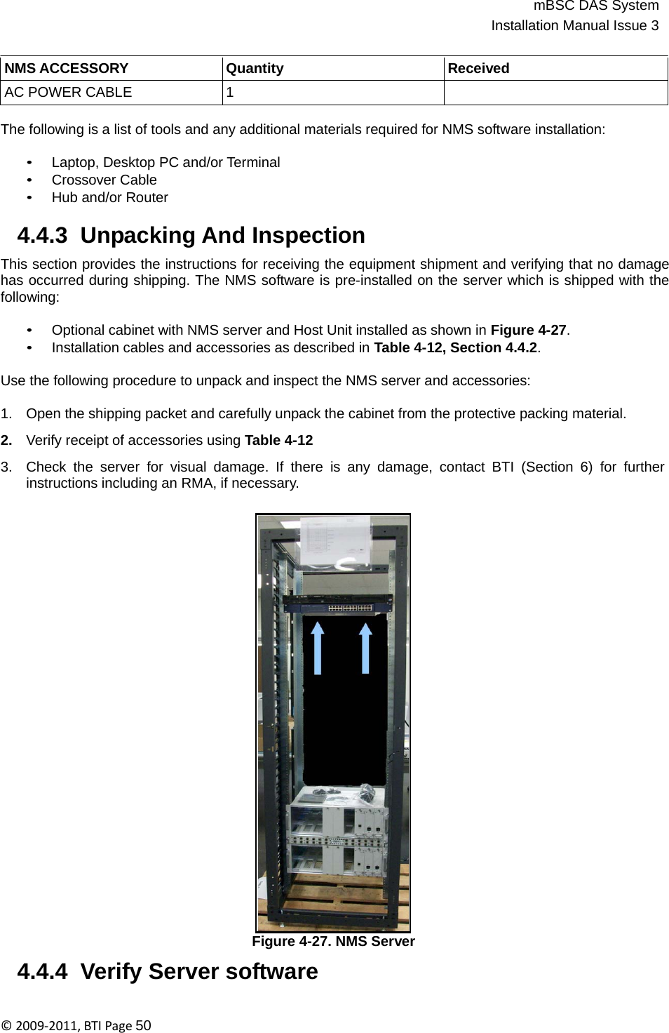 mBSC DAS SystemInstallation Manual Issue 3©2009‐2011,BTIPage50    NMS ACCESSORY Quantity Received AC POWER CABLE 1   The following is a list of tools and any additional materials required for NMS software installation:  • Laptop, Desktop PC and/or Terminal • Crossover Cable • Hub and/or Router  4.4.3  Unpacking And Inspection  This section provides the instructions for receiving the equipment shipment and verifying that no damage has occurred during shipping. The NMS software is pre-installed on the server which is shipped with the following:  • Optional cabinet with NMS server and Host Unit installed as shown in Figure 4-27. • Installation cables and accessories as described in Table 4-12, Section 4.4.2. Use the following procedure to unpack and inspect the NMS server and accessories: 1.   Open the shipping packet and carefully unpack the cabinet from the protective packing material.  2.   Verify receipt of accessories using Table 4-12  3.   Check the server for visual damage. If there is any damage, contact BTI (Section 6) for further instructions including an RMA, if necessary.                                Figure 4-27. NMS Server  4.4.4  Verify Server software 