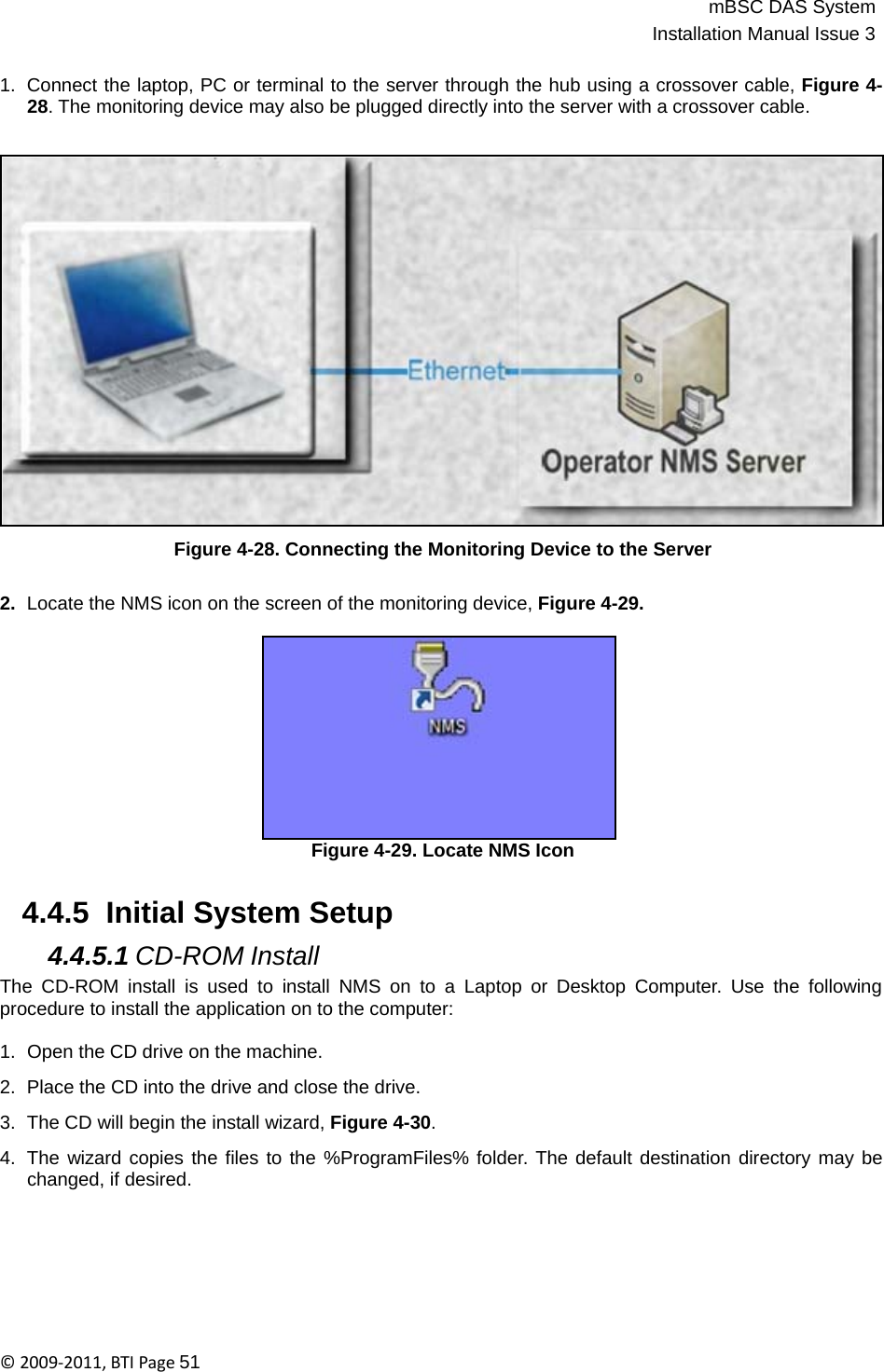 mBSC DAS SystemInstallation Manual Issue 3©2009‐2011,BTIPage51   1.  Connect the laptop, PC or terminal to the server through the hub using a crossover cable, Figure 4- 28. The monitoring device may also be plugged directly into the server with a crossover cable.                       Figure 4-28. Connecting the Monitoring Device to the Server   2.  Locate the NMS icon on the screen of the monitoring device, Figure 4-29.             Figure 4-29. Locate NMS Icon   4.4.5  Initial System Setup  4.4.5.1 CD-ROM Install The CD-ROM install is used to install NMS on to a Laptop or Desktop Computer. Use the following procedure to install the application on to the computer:  1.  Open the CD drive on the machine.  2.  Place the CD into the drive and close the drive.  3.  The CD will begin the install wizard, Figure 4-30.  4.  The wizard copies the files to the %ProgramFiles% folder. The default destination directory may be changed, if desired. 
