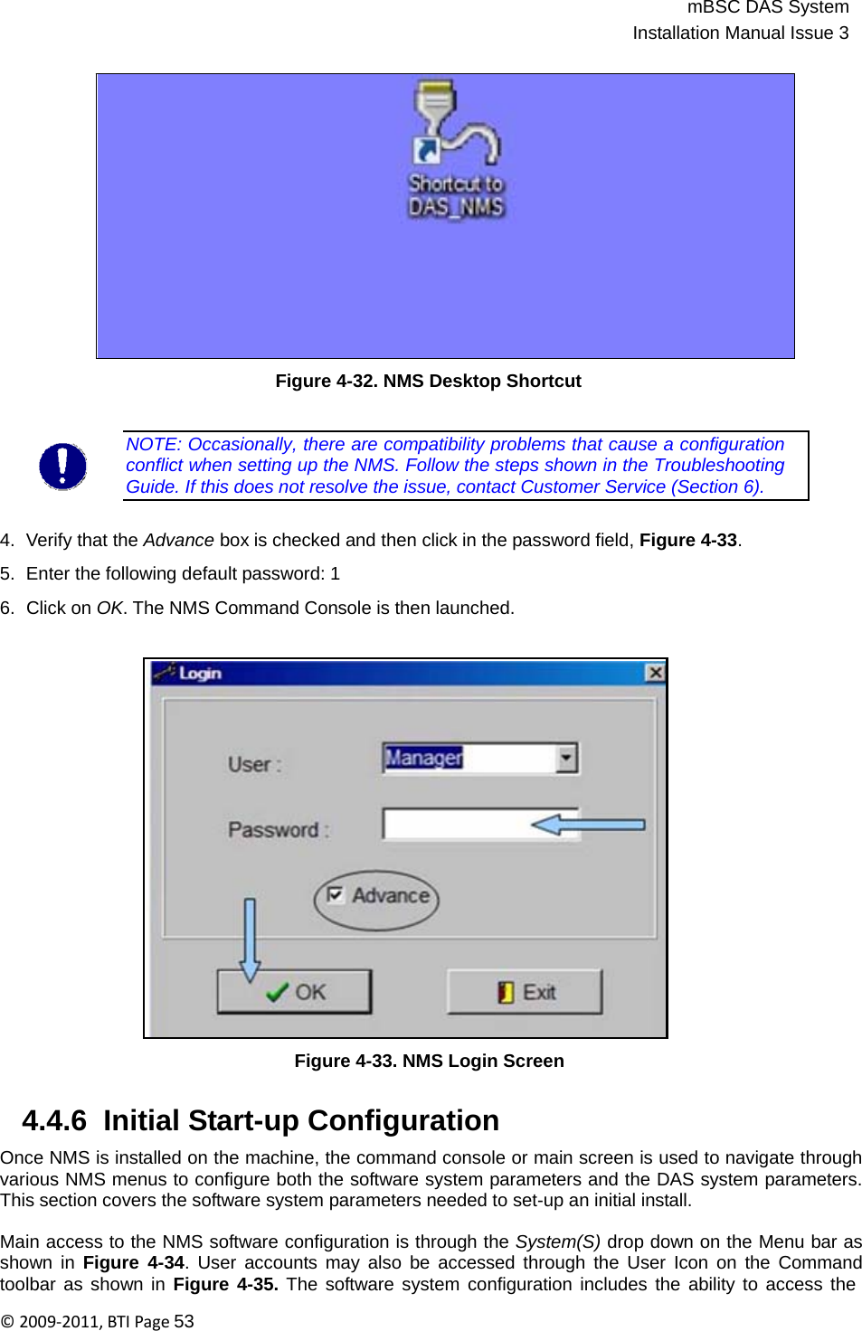 mBSC DAS SystemInstallation Manual Issue 3©2009‐2011,BTIPage53                  Figure 4-32. NMS Desktop Shortcut   NOTE: Occasionally, there are compatibility problems that cause a configuration conflict when setting up the NMS. Follow the steps shown in the Troubleshooting Guide. If this does not resolve the issue, contact Customer Service (Section 6).   4.  Verify that the Advance box is checked and then click in the password field, Figure 4-33.  5.  Enter the following default password: 1  6.  Click on OK. The NMS Command Console is then launched.                         Figure 4-33. NMS Login Screen   4.4.6  Initial Start-up Configuration  Once NMS is installed on the machine, the command console or main screen is used to navigate through various NMS menus to configure both the software system parameters and the DAS system parameters. This section covers the software system parameters needed to set-up an initial install.  Main access to the NMS software configuration is through the System(S) drop down on the Menu bar as shown in Figure 4-34. User accounts may also be accessed through the User Icon on the Command toolbar as shown in Figure 4-35. The software system configuration includes the ability to access the 