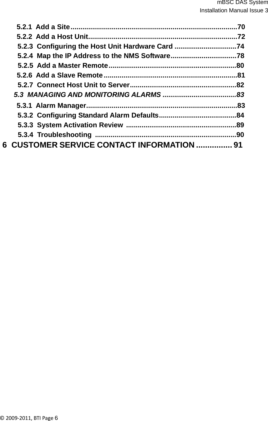 mBSC DAS SystemInstallation Manual Issue 3©2009‐2011,BTIPage6   5.2.1 Add a Site .....................................................................................70 5.2.2 Add a Host Unit............................................................................72 5.2.3  Configuring the Host Unit Hardware Card ................................74 5.2.4  Map the IP Address to the NMS Software..................................78 5.2.5 Add a Master Remote ..................................................................80 5.2.6 Add a Slave Remote ....................................................................81 5.2.7  Connect Host Unit to Server.......................................................82 5.3  MANAGING AND MONITORING ALARMS ......................................83 5.3.1 Alarm Manager.............................................................................83 5.3.2  Configuring Standard Alarm Defaults........................................84 5.3.3  System Activation Review  .........................................................89 5.3.4  Troubleshooting  .........................................................................90 6  CUSTOMER SERVICE CONTACT INFORMATION ................ 91 