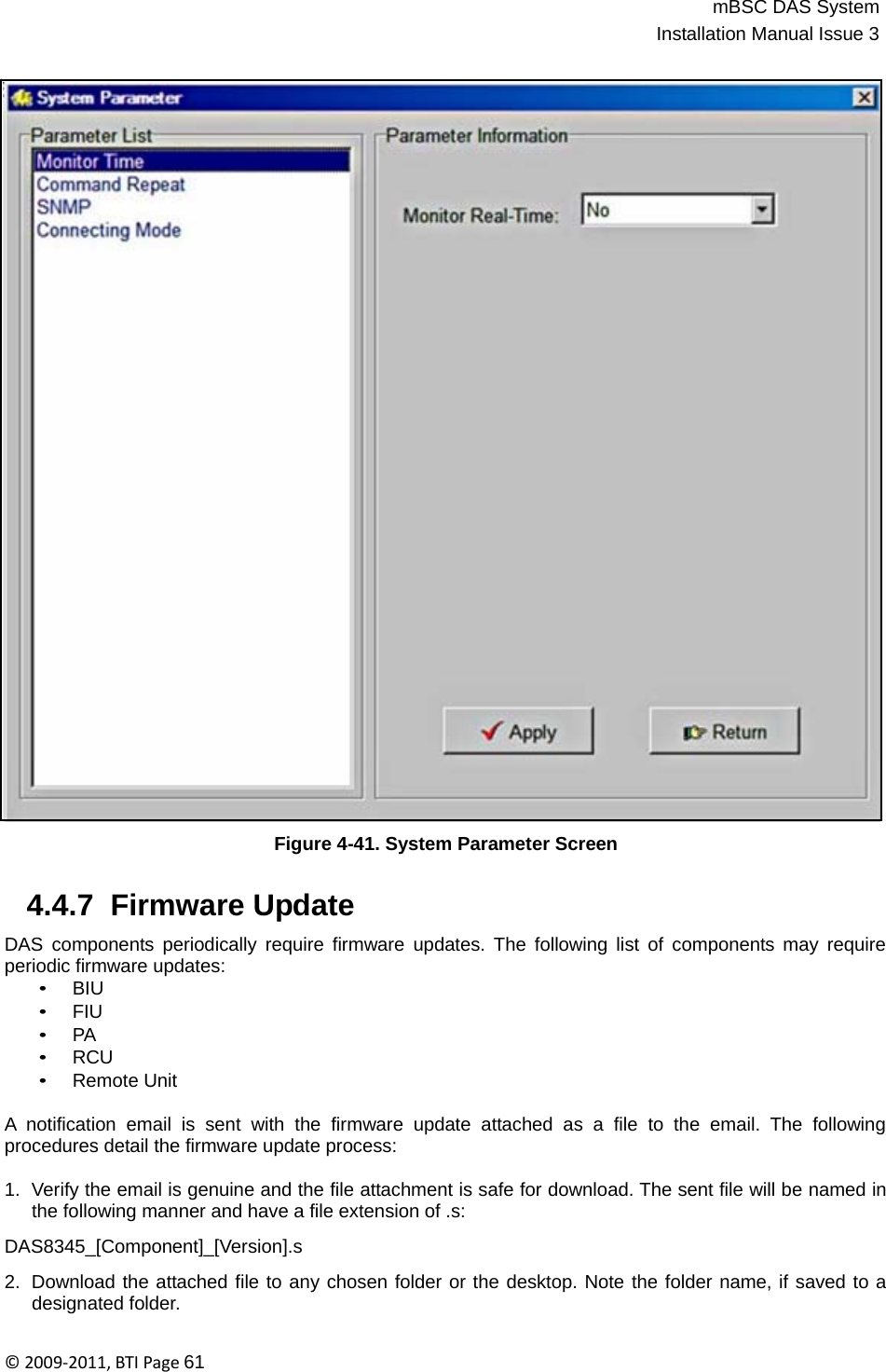 mBSC DAS SystemInstallation Manual Issue 3©2009‐2011,BTIPage61                                          Figure 4-41. System Parameter Screen   4.4.7  Firmware Update  DAS components periodically require firmware updates. The following list of components may require periodic firmware updates: • BIU • FIU • PA • RCU • Remote Unit  A notification email is sent with the firmware update attached as a file to the email. The following procedures detail the firmware update process:  1.  Verify the email is genuine and the file attachment is safe for download. The sent file will be named in the following manner and have a file extension of .s:  DAS8345_[Component]_[Version].s  2.  Download the attached file to any chosen folder or the desktop. Note the folder name, if saved to a designated folder. 