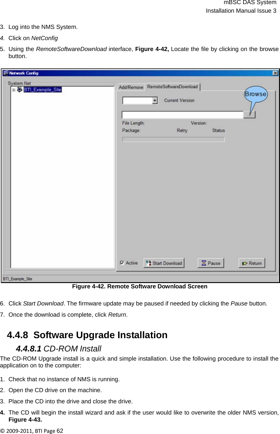 mBSC DAS SystemInstallation Manual Issue 3©2009‐2011,BTIPage62   3.  Log into the NMS System.  4.  Click on NetConfig  5.  Using the RemoteSoftwareDownload interface, Figure 4-42, Locate the file by clicking on the browse button.                                      Figure 4-42. Remote Software Download Screen   6.  Click Start Download. The firmware update may be paused if needed by clicking the Pause button.  7.  Once the download is complete, click Return.   4.4.8  Software Upgrade Installation  4.4.8.1 CD-ROM Install The CD-ROM Upgrade install is a quick and simple installation. Use the following procedure to install the application on to the computer:  1.  Check that no instance of NMS is running.  2.  Open the CD drive on the machine.  3.  Place the CD into the drive and close the drive.  4.  The CD will begin the install wizard and ask if the user would like to overwrite the older NMS version, Figure 4-43. 