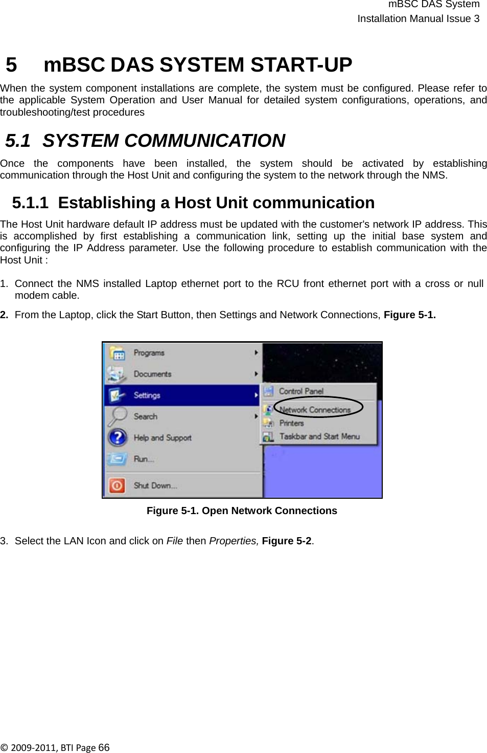 mBSC DAS SystemInstallation Manual Issue 3©2009‐2011,BTIPage66   5 mBSC DAS SYSTEM START-UP  When the system component installations are complete, the system must be configured. Please refer to the applicable System Operation and User Manual for detailed system configurations, operations, and troubleshooting/test procedures  5.1 SYSTEM COMMUNICATION  Once   the   components   have   been   installed,   the   system   should   be   activated   by   establishing communication through the Host Unit and configuring the system to the network through the NMS.  5.1.1  Establishing a Host Unit communication  The Host Unit hardware default IP address must be updated with the customer&apos;s network IP address. This is  accomplished  by  first  establishing  a  communication  link,  setting  up  the  initial  base  system  and configuring the IP Address parameter. Use the following procedure to establish communication with the Host Unit :  1.  Connect the NMS installed Laptop ethernet port to the RCU front ethernet port with a cross or null modem cable.  2.  From the Laptop, click the Start Button, then Settings and Network Connections, Figure 5-1.                   Figure 5-1. Open Network Connections   3.  Select the LAN Icon and click on File then Properties, Figure 5-2. 