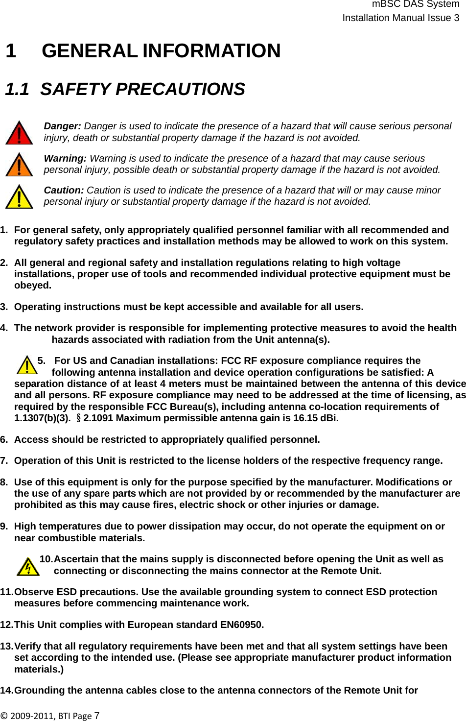 mBSC DAS SystemInstallation Manual Issue 3©2009‐2011,BTIPage7    1 GENERAL INFORMATION   1.1 SAFETY PRECAUTIONS   Danger: Danger is used to indicate the presence of a hazard that will cause serious personal injury, death or substantial property damage if the hazard is not avoided.  Warning: Warning is used to indicate the presence of a hazard that may cause serious personal injury, possible death or substantial property damage if the hazard is not avoided.  Caution: Caution is used to indicate the presence of a hazard that will or may cause minor personal injury or substantial property damage if the hazard is not avoided.   1.  For general safety, only appropriately qualified personnel familiar with all recommended and regulatory safety practices and installation methods may be allowed to work on this system.  2.  All general and regional safety and installation regulations relating to high voltage installations, proper use of tools and recommended individual protective equipment must be obeyed.  3.  Operating instructions must be kept accessible and available for all users.  4.  The network provider is responsible for implementing protective measures to avoid the health hazards associated with radiation from the Unit antenna(s).  5.   For US and Canadian installations: FCC RF exposure compliance requires the following antenna installation and device operation configurations be satisfied: A separation distance of at least 4 meters must be maintained between the antenna of this device and all persons. RF exposure compliance may need to be addressed at the time of licensing, as required by the responsible FCC Bureau(s), including antenna co-location requirements of 1.1307(b)(3). §2.1091 Maximum permissible antenna gain is 16.15 dBi.  6.  Access should be restricted to appropriately qualified personnel.  7.  Operation of this Unit is restricted to the license holders of the respective frequency range.  8.  Use of this equipment is only for the purpose specified by the manufacturer. Modifications or the use of any spare parts which are not provided by or recommended by the manufacturer are prohibited as this may cause fires, electric shock or other injuries or damage.  9.  High temperatures due to power dissipation may occur, do not operate the equipment on or near combustible materials.  10.Ascertain that the mains supply is disconnected before opening the Unit as well as connecting or disconnecting the mains connector at the Remote Unit.  11.Observe ESD precautions. Use the available grounding system to connect ESD protection measures before commencing maintenance work.  12.This Unit complies with European standard EN60950.  13.Verify that all regulatory requirements have been met and that all system settings have been set according to the intended use. (Please see appropriate manufacturer product information materials.)  14.Grounding the antenna cables close to the antenna connectors of the Remote Unit for 