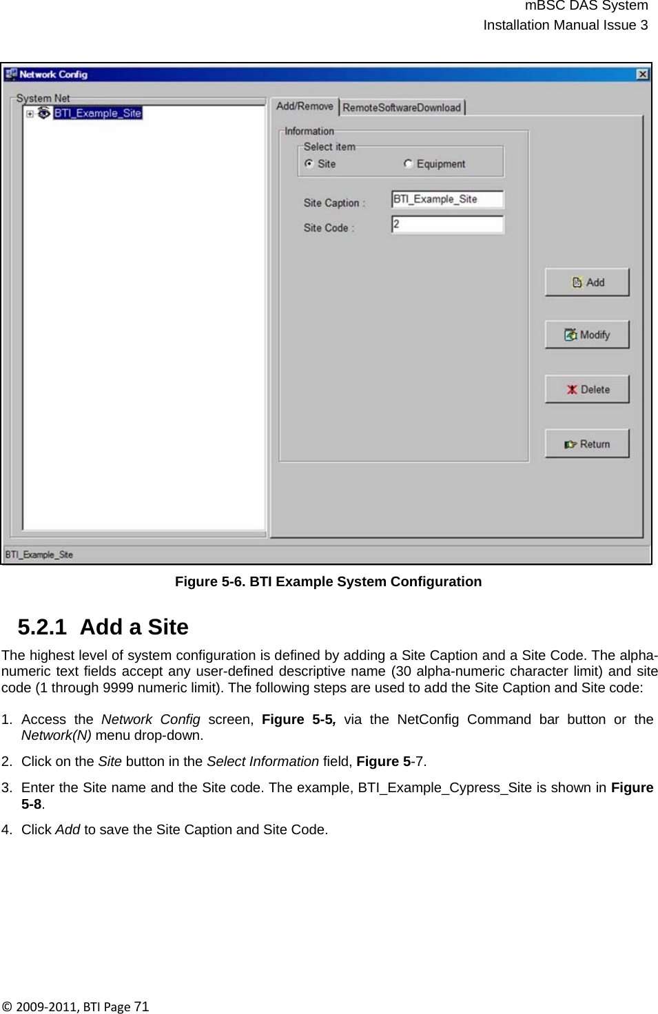 mBSC DAS SystemInstallation Manual Issue 3©2009‐2011,BTIPage71                                       Figure 5-6. BTI Example System Configuration   5.2.1  Add a Site  The highest level of system configuration is defined by adding a Site Caption and a Site Code. The alpha- numeric text fields accept any user-defined descriptive name (30 alpha-numeric character limit) and site code (1 through 9999 numeric limit). The following steps are used to add the Site Caption and Site code:  1.  Access  the  Network  Config  screen,  Figure  5-5,  via  the  NetConfig  Command  bar  button  or  the Network(N) menu drop-down.  2.  Click on the Site button in the Select Information field, Figure 5-7.  3.  Enter the Site name and the Site code. The example, BTI_Example_Cypress_Site is shown in Figure 5-8.  4.  Click Add to save the Site Caption and Site Code. 