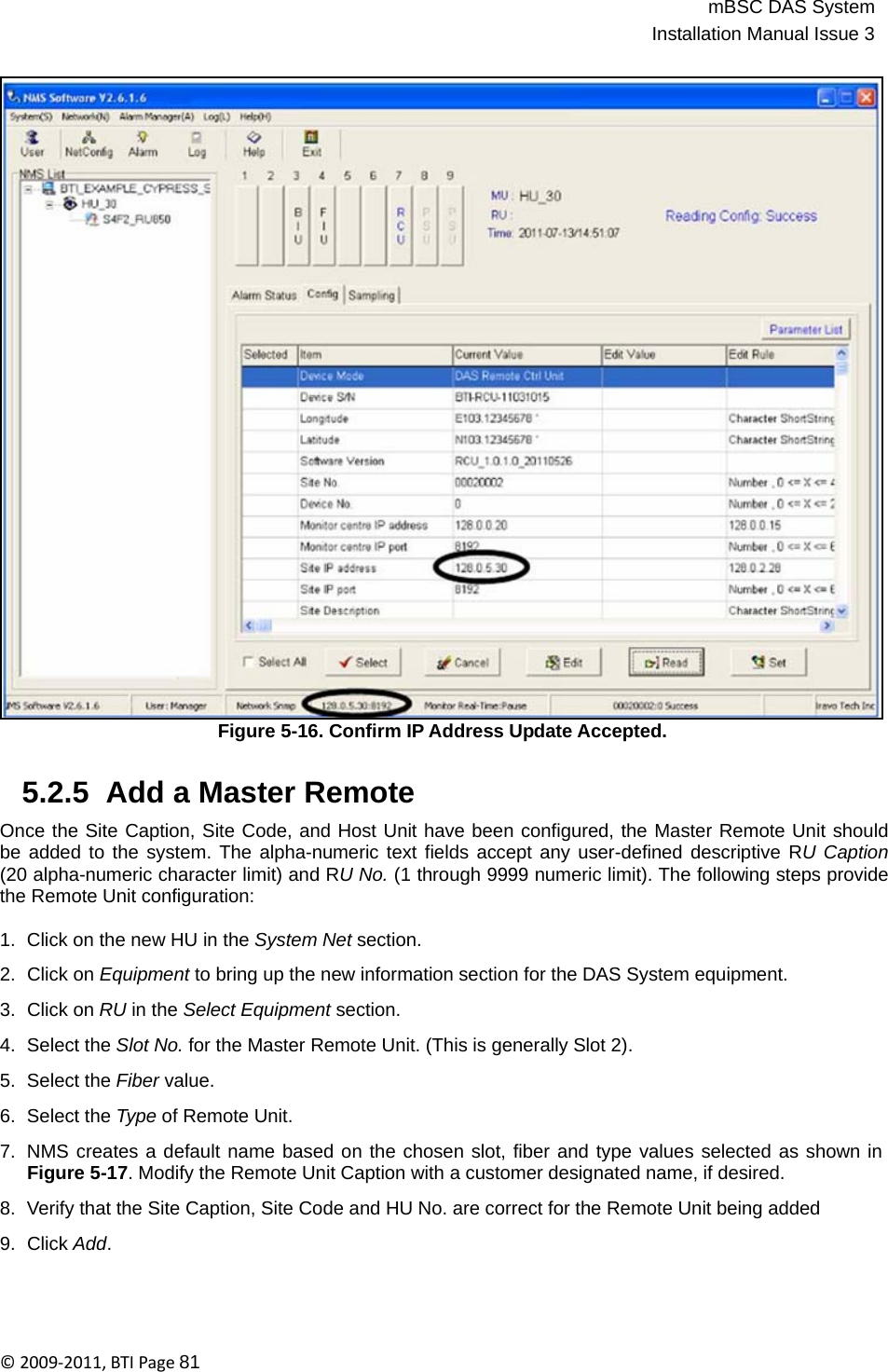 mBSC DAS SystemInstallation Manual Issue 3©2009‐2011,BTIPage81                                    Figure 5-16. Confirm IP Address Update Accepted.   5.2.5  Add a Master Remote  Once the Site Caption, Site Code, and Host Unit have been configured, the Master Remote Unit should be added to the system. The alpha-numeric text fields accept any user-defined descriptive RU Caption (20 alpha-numeric character limit) and RU No. (1 through 9999 numeric limit). The following steps provide the Remote Unit configuration:  1.  Click on the new HU in the System Net section.  2.  Click on Equipment to bring up the new information section for the DAS System equipment.  3.  Click on RU in the Select Equipment section.  4.  Select the Slot No. for the Master Remote Unit. (This is generally Slot 2).  5.  Select the Fiber value.  6.  Select the Type of Remote Unit.  7.  NMS creates a default name based on the chosen slot, fiber and type values selected as shown in Figure 5-17. Modify the Remote Unit Caption with a customer designated name, if desired.  8.  Verify that the Site Caption, Site Code and HU No. are correct for the Remote Unit being added  9.  Click Add. 