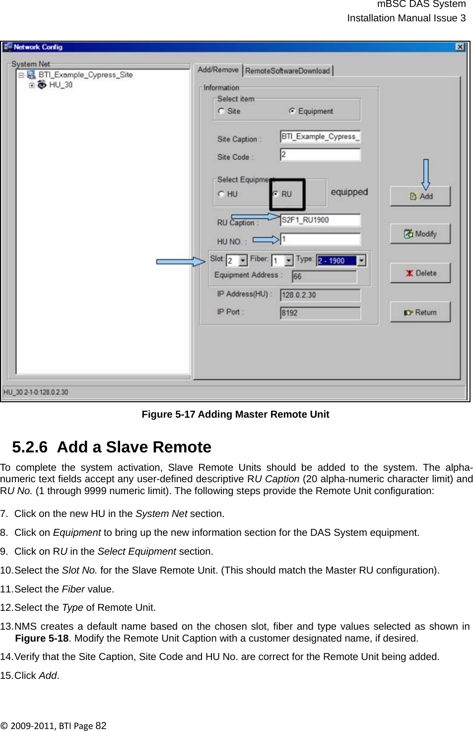 mBSC DAS SystemInstallation Manual Issue 3©2009‐2011,BTIPage82                                       Figure 5-17 Adding Master Remote Unit   5.2.6  Add a Slave Remote  To complete the system activation, Slave Remote Units should be added to the system. The alpha- numeric text fields accept any user-defined descriptive RU Caption (20 alpha-numeric character limit) and RU No. (1 through 9999 numeric limit). The following steps provide the Remote Unit configuration:  7.  Click on the new HU in the System Net section.  8.  Click on Equipment to bring up the new information section for the DAS System equipment.  9.  Click on RU in the Select Equipment section.  10.Select the Slot No. for the Slave Remote Unit. (This should match the Master RU configuration).  11.Select the Fiber value.  12.Select the Type of Remote Unit.  13.NMS creates a default name based on the chosen slot, fiber and type values selected as shown in Figure 5-18. Modify the Remote Unit Caption with a customer designated name, if desired.  14.Verify that the Site Caption, Site Code and HU No. are correct for the Remote Unit being added.  15.Click Add. 