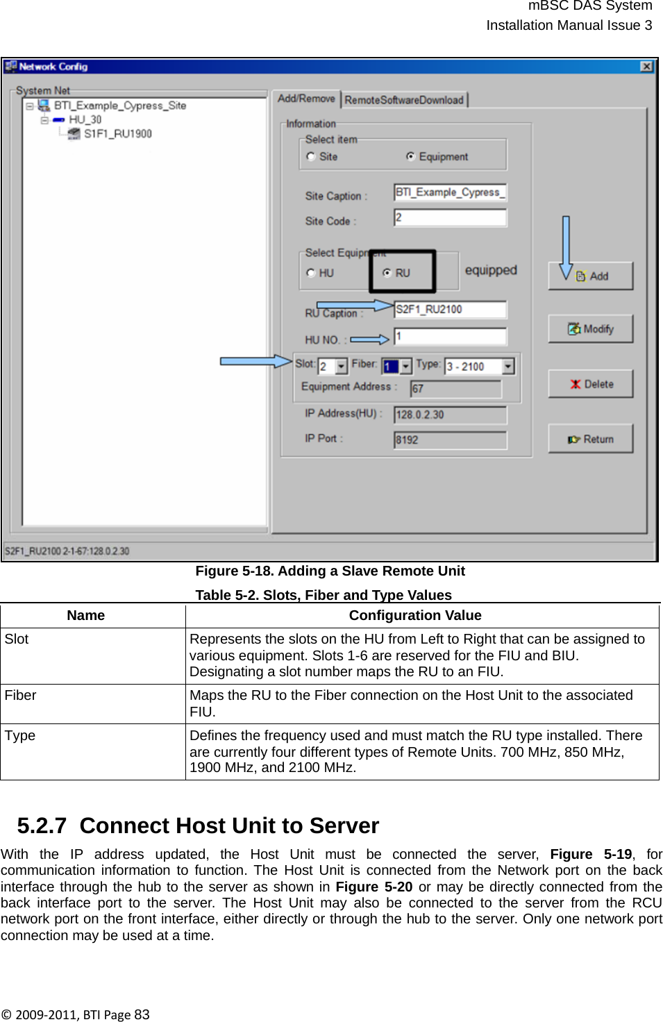 mBSC DAS SystemInstallation Manual Issue 3©2009‐2011,BTIPage83                                      Figure 5-18. Adding a Slave Remote Unit     Table 5-2. Slots, Fiber and Type Values     Name Configuration Value Slot Represents the slots on the HU from Left to Right that can be assigned to various equipment. Slots 1-6 are reserved for the FIU and BIU. Designating a slot number maps the RU to an FIU. Fiber Maps the RU to the Fiber connection on the Host Unit to the associated FIU. Type Defines the frequency used and must match the RU type installed. There are currently four different types of Remote Units. 700 MHz, 850 MHz, 1900 MHz, and 2100 MHz.   5.2.7  Connect Host Unit to Server  With  the  IP  address  updated,  the  Host  Unit  must  be  connected  the  server,  Figure  5-19,  for communication information to function. The Host Unit is connected from the Network port on the back interface through the hub to the server as shown in Figure 5-20 or may be directly connected from the back interface port to the server. The Host Unit may also be connected to the server from the RCU network port on the front interface, either directly or through the hub to the server. Only one network port connection may be used at a time. 