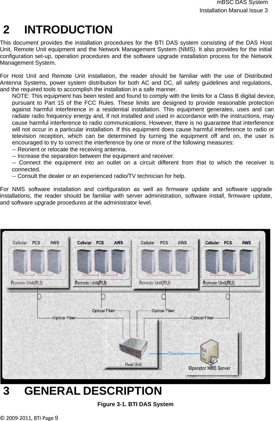 mBSC DAS SystemInstallation Manual Issue 3©2009‐2011,BTIPage9   2 INTRODUCTION  This document provides the installation procedures for the BTI DAS system consisting of the DAS Host Unit, Remote Unit equipment and the Network Management System (NMS). It also provides for the initial configuration set-up, operation procedures and the software upgrade installation process for the Network Management System.  For Host Unit and Remote Unit installation, the reader should be familiar with the use of Distributed Antenna Systems, power system distribution for both AC and DC, all safety guidelines and regulations, and the required tools to accomplish the installation in a safe manner. NOTE: This equipment has been tested and found to comply with the limits for a Class B digital device, pursuant to Part 15 of the FCC Rules. These limits are designed to provide reasonable protection against harmful interference in a residential installation. This equipment generates, uses and can radiate radio frequency energy and, if not installed and used in accordance with the instructions, may cause harmful interference to radio communications. However, there is no guarantee that interference will not occur in a particular installation. If this equipment does cause harmful interference to radio or television reception, which can be determined by turning the equipment off and on, the user is encouraged to try to correct the interference by one or more of the following measures: -- Reorient or relocate the receiving antenna. -- Increase the separation between the equipment and receiver. -- Connect the equipment into an outlet on a circuit different from that to which the receiver is connected. -- Consult the dealer or an experienced radio/TV technician for help.  For  NMS  software  installation  and  configuration  as  well  as  firmware  update  and  software  upgrade installations, the reader should be familiar with server administration, software install, firmware update, and software upgrade procedures at the administrator level.                                3 GENERAL DESCRIPTION  Figure 3-1. BTI DAS System  