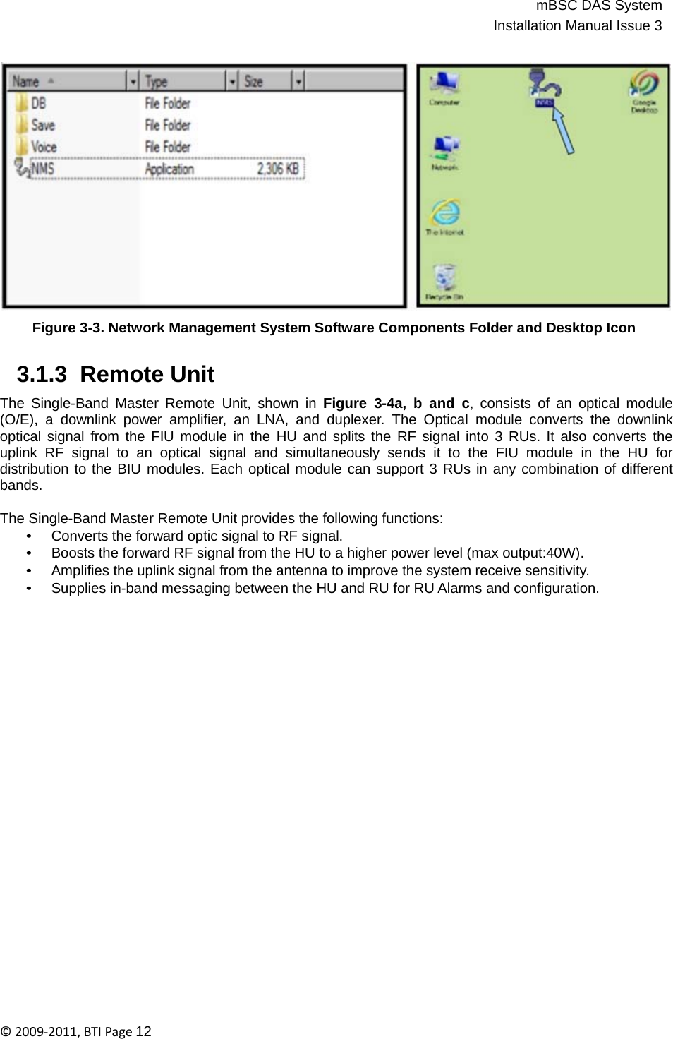 mBSC DAS SystemInstallation Manual Issue 3©2009‐2011,BTIPage12      Figure 3-3. Network Management System Software Components Folder and Desktop Icon   3.1.3  Remote Unit  The Single-Band Master Remote Unit, shown in Figure 3-4a, b and c, consists of an optical module (O/E), a downlink power amplifier, an LNA, and duplexer. The Optical module converts the downlink optical signal from the FIU module in the HU and splits the RF signal into 3 RUs. It also converts the uplink RF signal to an optical signal and simultaneously sends it to the FIU module in the HU for distribution to the BIU modules. Each optical module can support 3 RUs in any combination of different bands.  The Single-Band Master Remote Unit provides the following functions: • Converts the forward optic signal to RF signal. • Boosts the forward RF signal from the HU to a higher power level (max output:40W). • Amplifies the uplink signal from the antenna to improve the system receive sensitivity. • Supplies in-band messaging between the HU and RU for RU Alarms and configuration. 