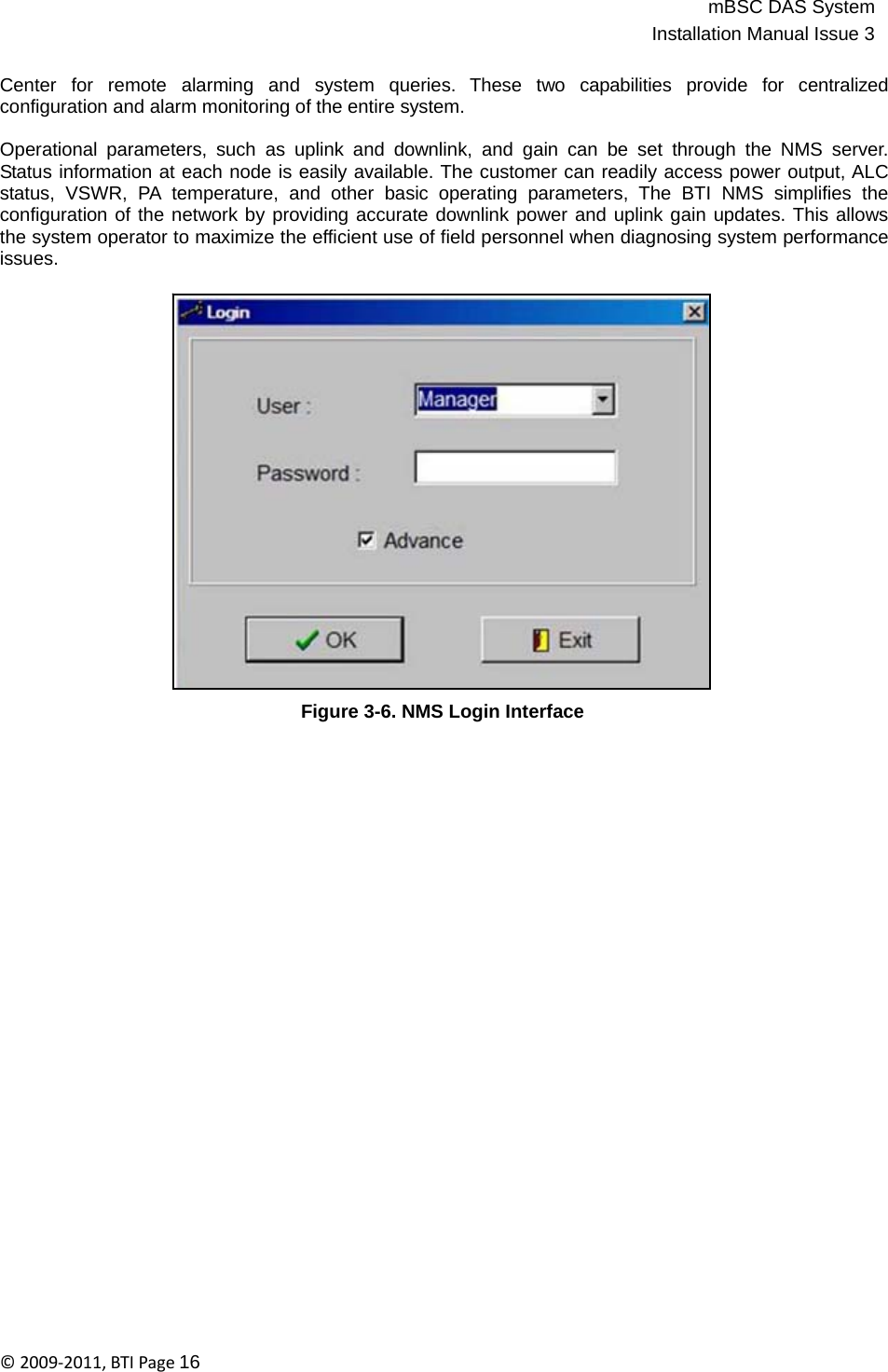 mBSC DAS SystemInstallation Manual Issue 3©2009‐2011,BTIPage16   Center  for  remote  alarming  and  system  queries.  These  two  capabilities  provide  for  centralized configuration and alarm monitoring of the entire system.  Operational parameters, such as uplink and downlink, and gain can be set through the NMS server. Status information at each node is easily available. The customer can readily access power output, ALC status, VSWR, PA temperature, and other basic operating parameters, The BTI NMS simplifies the configuration of the network by providing accurate downlink power and uplink gain updates. This allows the system operator to maximize the efficient use of field personnel when diagnosing system performance issues.                        Figure 3-6. NMS Login Interface 