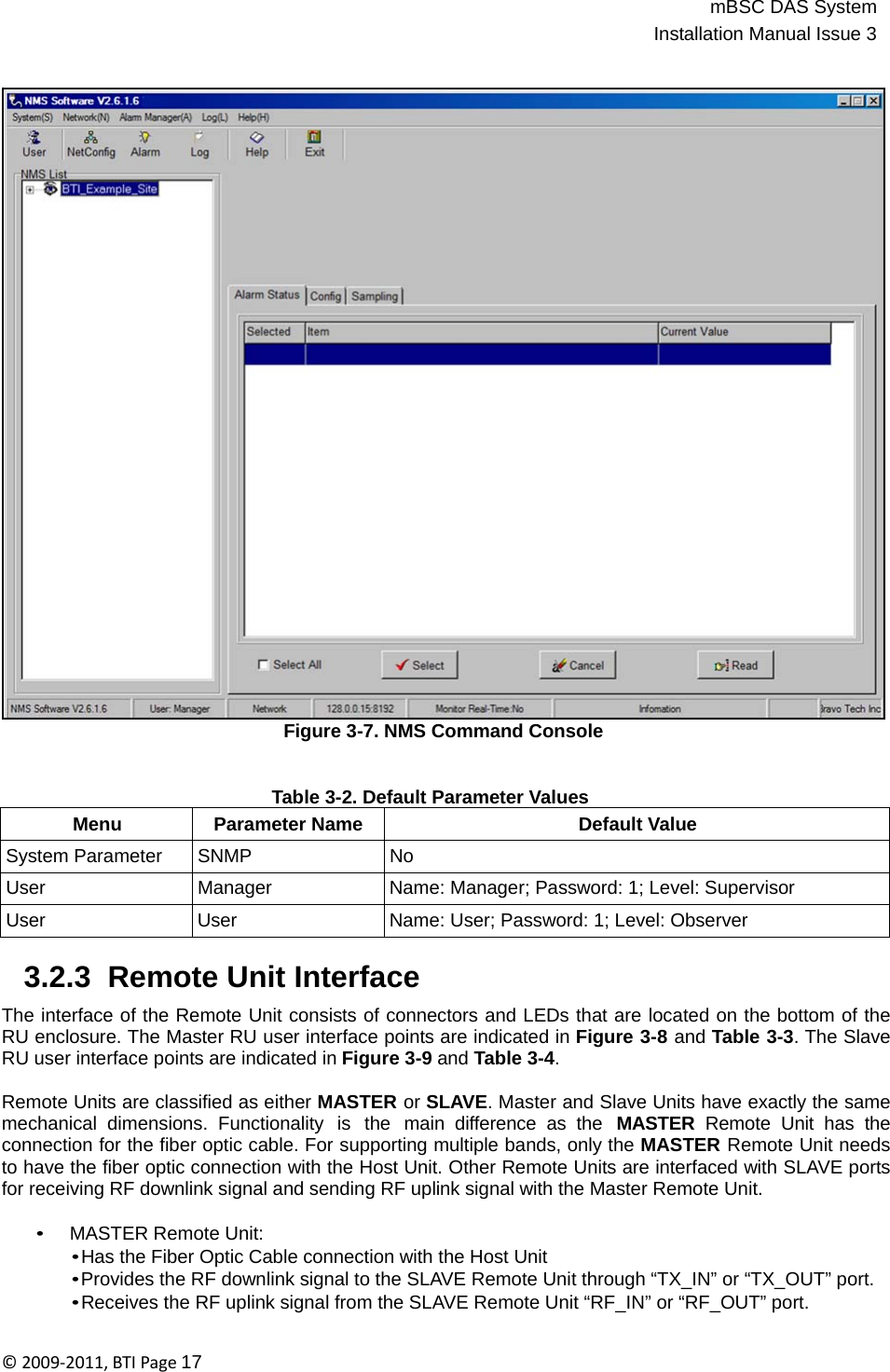 mBSC DAS SystemInstallation Manual Issue 3©2009‐2011,BTIPage17                                    Figure 3-7. NMS Command Console   Table 3-2. Default Parameter Values Menu Parameter Name Default Value System Parameter SNMP No User Manager Name: Manager; Password: 1; Level: Supervisor User User Name: User; Password: 1; Level: Observer  3.2.3  Remote Unit Interface  The interface of the Remote Unit consists of connectors and LEDs that are located on the bottom of the RU enclosure. The Master RU user interface points are indicated in Figure 3-8 and Table 3-3. The Slave RU user interface points are indicated in Figure 3-9 and Table 3-4.  Remote Units are classified as either MASTER or SLAVE. Master and Slave Units have exactly the same mechanical  dimensions.  Functionality  is  the  main  difference  as  the  MASTER  Remote Unit has the connection for the fiber optic cable. For supporting multiple bands, only the MASTER Remote Unit needs to have the fiber optic connection with the Host Unit. Other Remote Units are interfaced with SLAVE ports for receiving RF downlink signal and sending RF uplink signal with the Master Remote Unit.  • MASTER Remote Unit: • Has the Fiber Optic Cable connection with the Host Unit • Provides the RF downlink signal to the SLAVE Remote Unit through “TX_IN” or “TX_OUT” port. • Receives the RF uplink signal from the SLAVE Remote Unit “RF_IN” or “RF_OUT” port. 