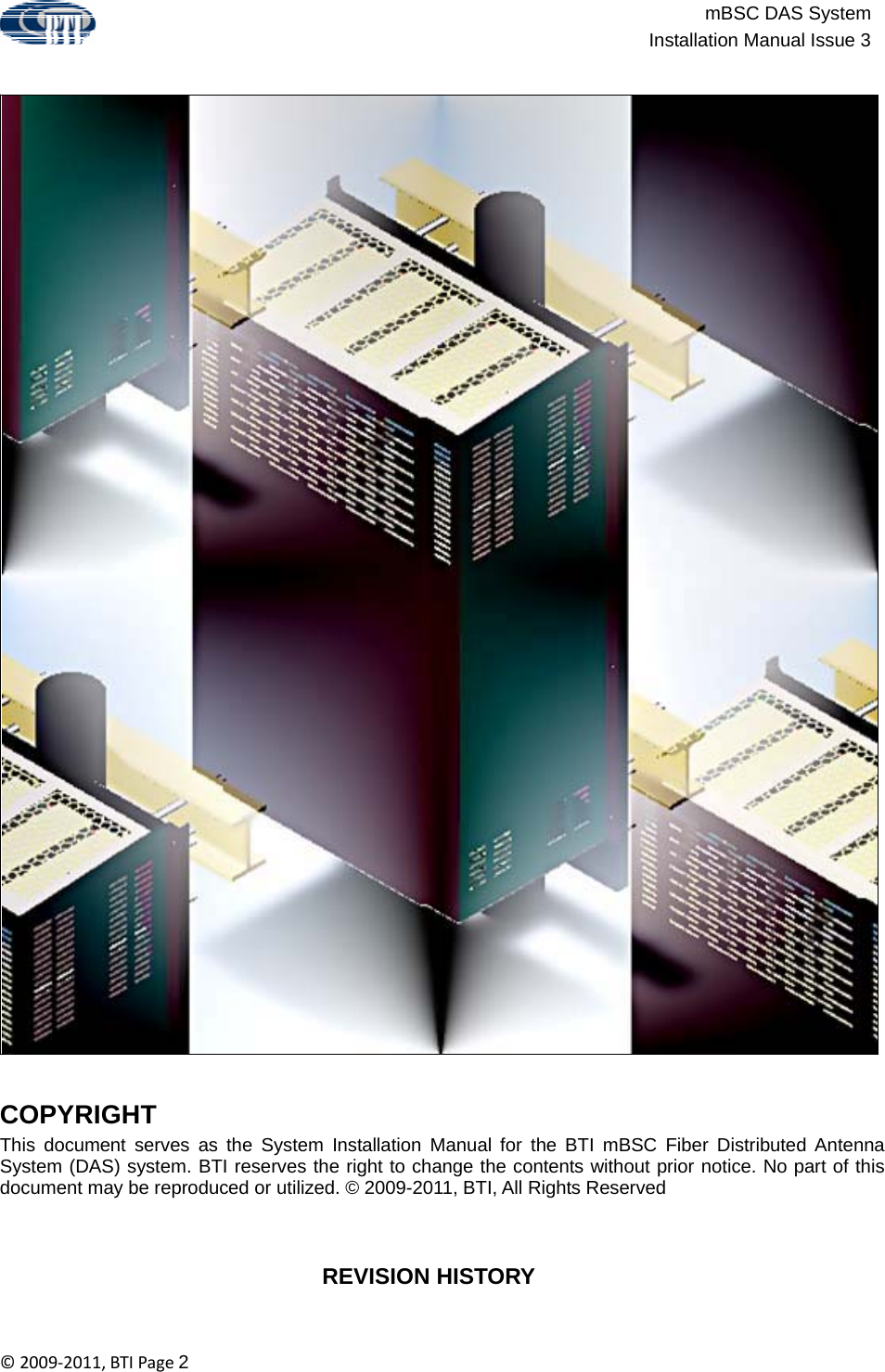 mBSC DAS SystemInstallation Manual Issue 3©2009‐2011,BTIPage2                                                        COPYRIGHT This document serves as the System Installation Manual for the BTI mBSC Fiber Distributed Antenna System (DAS) system. BTI reserves the right to change the contents without prior notice. No part of this document may be reproduced or utilized. © 2009-2011, BTI, All Rights Reserved    REVISION HISTORY 