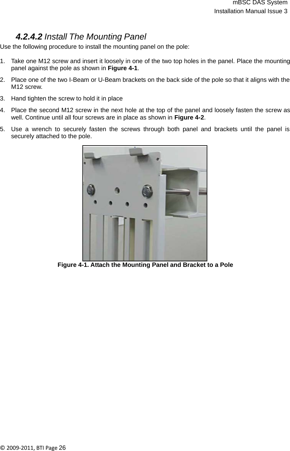 mBSC DAS SystemInstallation Manual Issue 3©2009‐2011,BTIPage26   4.2.4.2 Install The Mounting Panel Use the following procedure to install the mounting panel on the pole:  1.   Take one M12 screw and insert it loosely in one of the two top holes in the panel. Place the mounting panel against the pole as shown in Figure 4-1.  2.   Place one of the two I-Beam or U-Beam brackets on the back side of the pole so that it aligns with the M12 screw.  3.   Hand tighten the screw to hold it in place  4.   Place the second M12 screw in the next hole at the top of the panel and loosely fasten the screw as well. Continue until all four screws are in place as shown in Figure 4-2.  5.   Use a wrench to securely fasten the screws through both panel and brackets until the panel is securely attached to the pole.                     Figure 4-1. Attach the Mounting Panel and Bracket to a Pole 