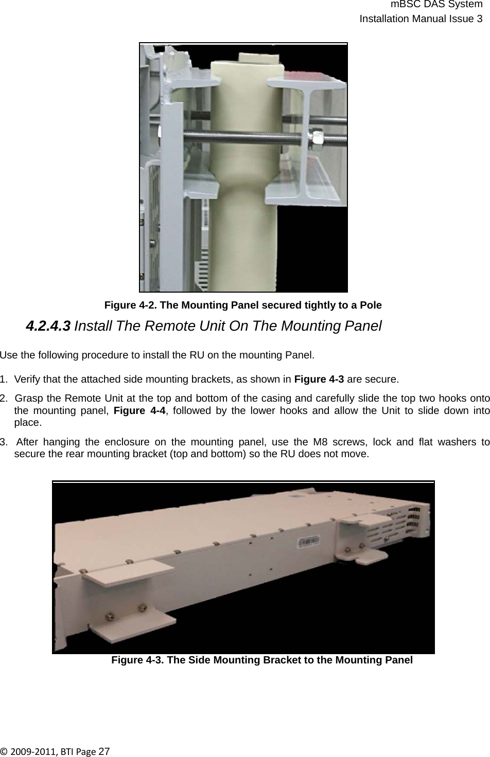 mBSC DAS SystemInstallation Manual Issue 3©2009‐2011,BTIPage27                           Figure 4-2. The Mounting Panel secured tightly to a Pole  4.2.4.3 Install The Remote Unit On The Mounting Panel  Use the following procedure to install the RU on the mounting Panel.  1.  Verify that the attached side mounting brackets, as shown in Figure 4-3 are secure.  2.  Grasp the Remote Unit at the top and bottom of the casing and carefully slide the top two hooks onto the mounting panel, Figure 4-4, followed by the lower hooks and allow the Unit to slide down into place.  3.  After hanging the enclosure on the mounting panel, use the M8 screws, lock and flat washers to secure the rear mounting bracket (top and bottom) so the RU does not move.                    Figure 4-3. The Side Mounting Bracket to the Mounting Panel 