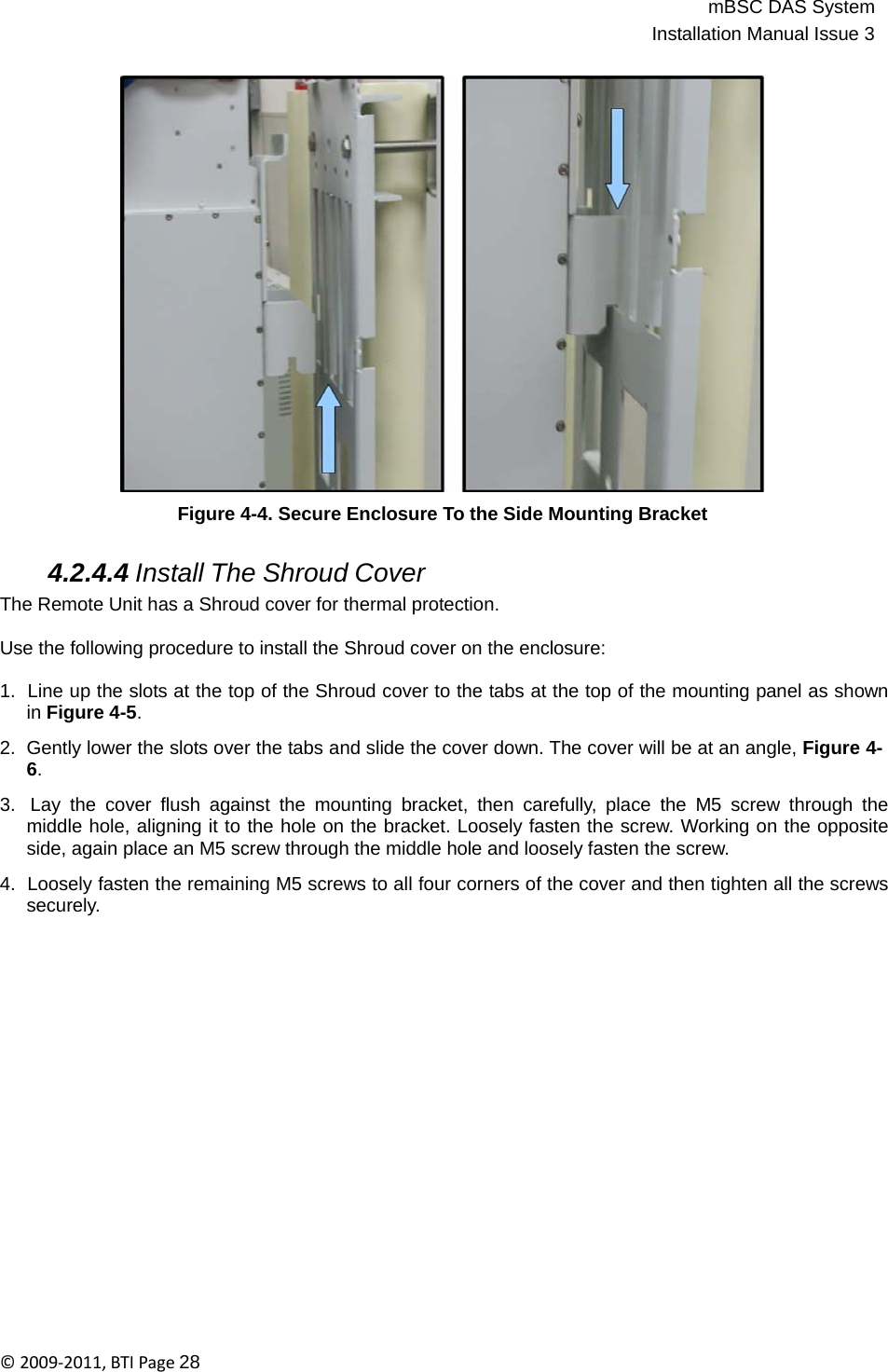 mBSC DAS SystemInstallation Manual Issue 3©2009‐2011,BTIPage28      Figure 4-4. Secure Enclosure To the Side Mounting Bracket   4.2.4.4 Install The Shroud Cover The Remote Unit has a Shroud cover for thermal protection.  Use the following procedure to install the Shroud cover on the enclosure:  1.  Line up the slots at the top of the Shroud cover to the tabs at the top of the mounting panel as shown in Figure 4-5.  2.  Gently lower the slots over the tabs and slide the cover down. The cover will be at an angle, Figure 4- 6.  3.  Lay the cover flush against the mounting bracket, then carefully, place the M5 screw through the middle hole, aligning it to the hole on the bracket. Loosely fasten the screw. Working on the opposite side, again place an M5 screw through the middle hole and loosely fasten the screw.  4.  Loosely fasten the remaining M5 screws to all four corners of the cover and then tighten all the screws securely. 
