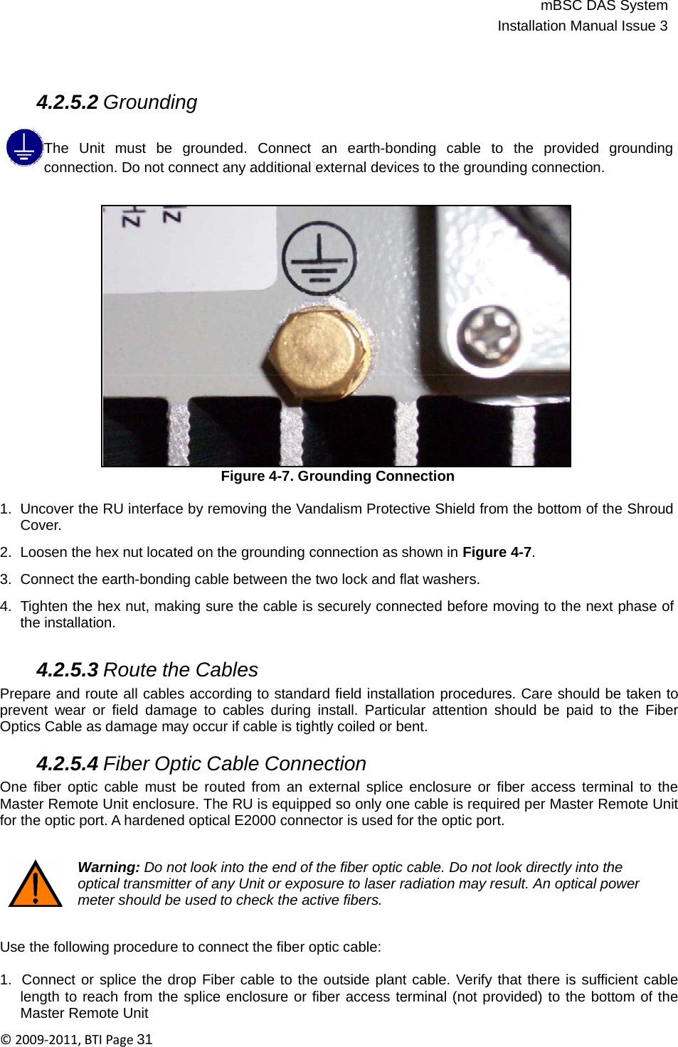 mBSC DAS SystemInstallation Manual Issue 3©2009‐2011,BTIPage31      4.2.5.2 Grounding  The  Unit  must  be  grounded.  Connect  an  earth-bonding  cable  to  the  provided  grounding connection. Do not connect any additional external devices to the grounding connection.                     Figure 4-7. Grounding Connection  1.  Uncover the RU interface by removing the Vandalism Protective Shield from the bottom of the Shroud Cover.  2.  Loosen the hex nut located on the grounding connection as shown in Figure 4-7.  3.  Connect the earth-bonding cable between the two lock and flat washers.  4.  Tighten the hex nut, making sure the cable is securely connected before moving to the next phase of the installation.   4.2.5.3 Route the Cables Prepare and route all cables according to standard field installation procedures. Care should be taken to prevent wear or field damage to cables during install. Particular attention should be paid to the Fiber Optics Cable as damage may occur if cable is tightly coiled or bent.  4.2.5.4 Fiber Optic Cable Connection One fiber optic cable must be routed from an external splice enclosure or fiber access terminal to the Master Remote Unit enclosure. The RU is equipped so only one cable is required per Master Remote Unit for the optic port. A hardened optical E2000 connector is used for the optic port.   Warning: Do not look into the end of the fiber optic cable. Do not look directly into the optical transmitter of any Unit or exposure to laser radiation may result. An optical power meter should be used to check the active fibers.   Use the following procedure to connect the fiber optic cable:  1.  Connect or splice the drop Fiber cable to the outside plant cable. Verify that there is sufficient cable length to reach from the splice enclosure or fiber access terminal (not provided) to the bottom of the Master Remote Unit 