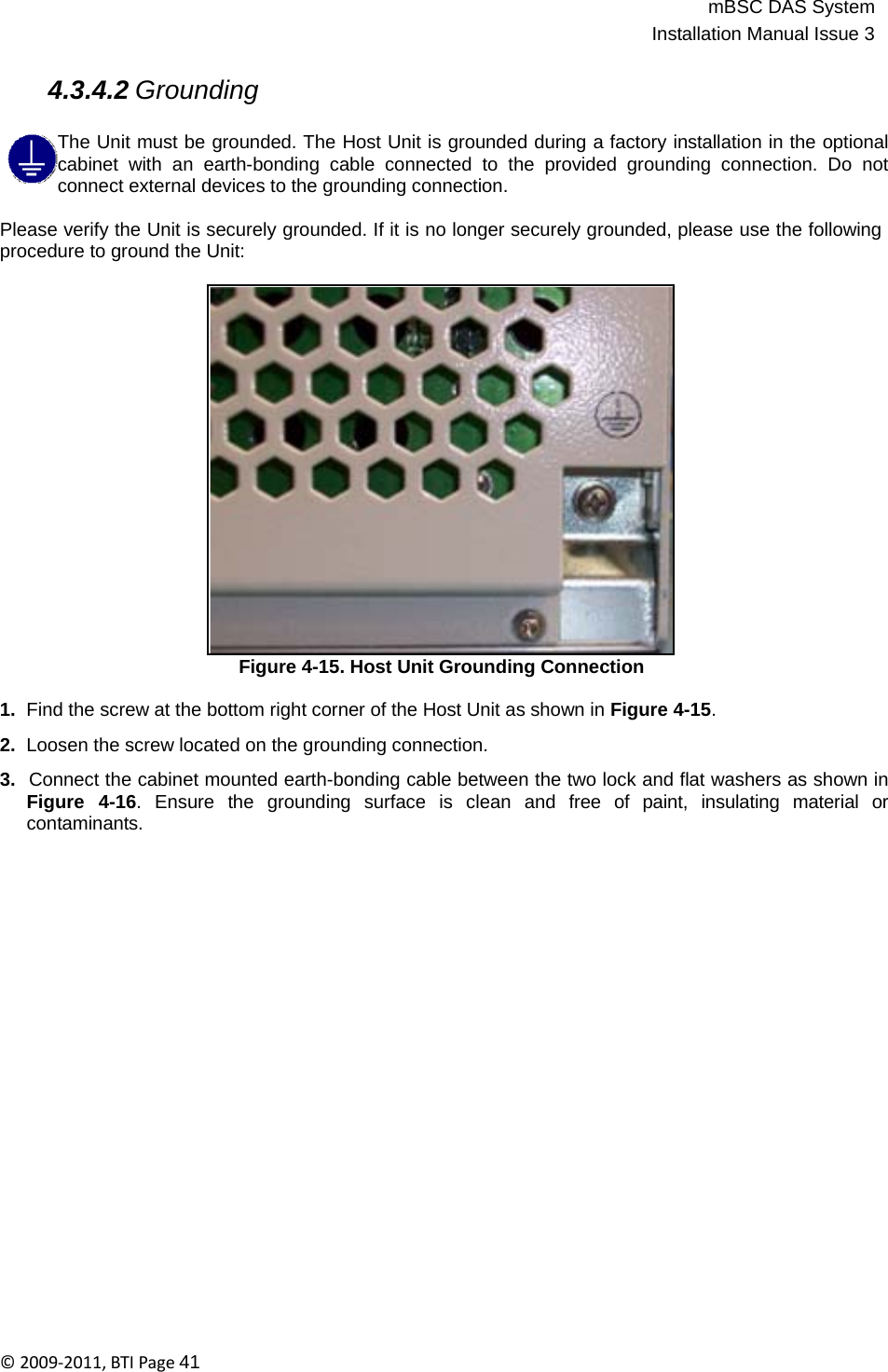 mBSC DAS SystemInstallation Manual Issue 3©2009‐2011,BTIPage41   4.3.4.2 Grounding  The Unit must be grounded. The Host Unit is grounded during a factory installation in the optional cabinet with an earth-bonding cable connected to the provided grounding connection. Do not connect external devices to the grounding connection.  Please verify the Unit is securely grounded. If it is no longer securely grounded, please use the following procedure to ground the Unit:                      Figure 4-15. Host Unit Grounding Connection  1.  Find the screw at the bottom right corner of the Host Unit as shown in Figure 4-15.  2.  Loosen the screw located on the grounding connection.  3.  Connect the cabinet mounted earth-bonding cable between the two lock and flat washers as shown in Figure  4-16.  Ensure  the  grounding  surface  is  clean  and  free  of  paint,  insulating  material  or contaminants. 