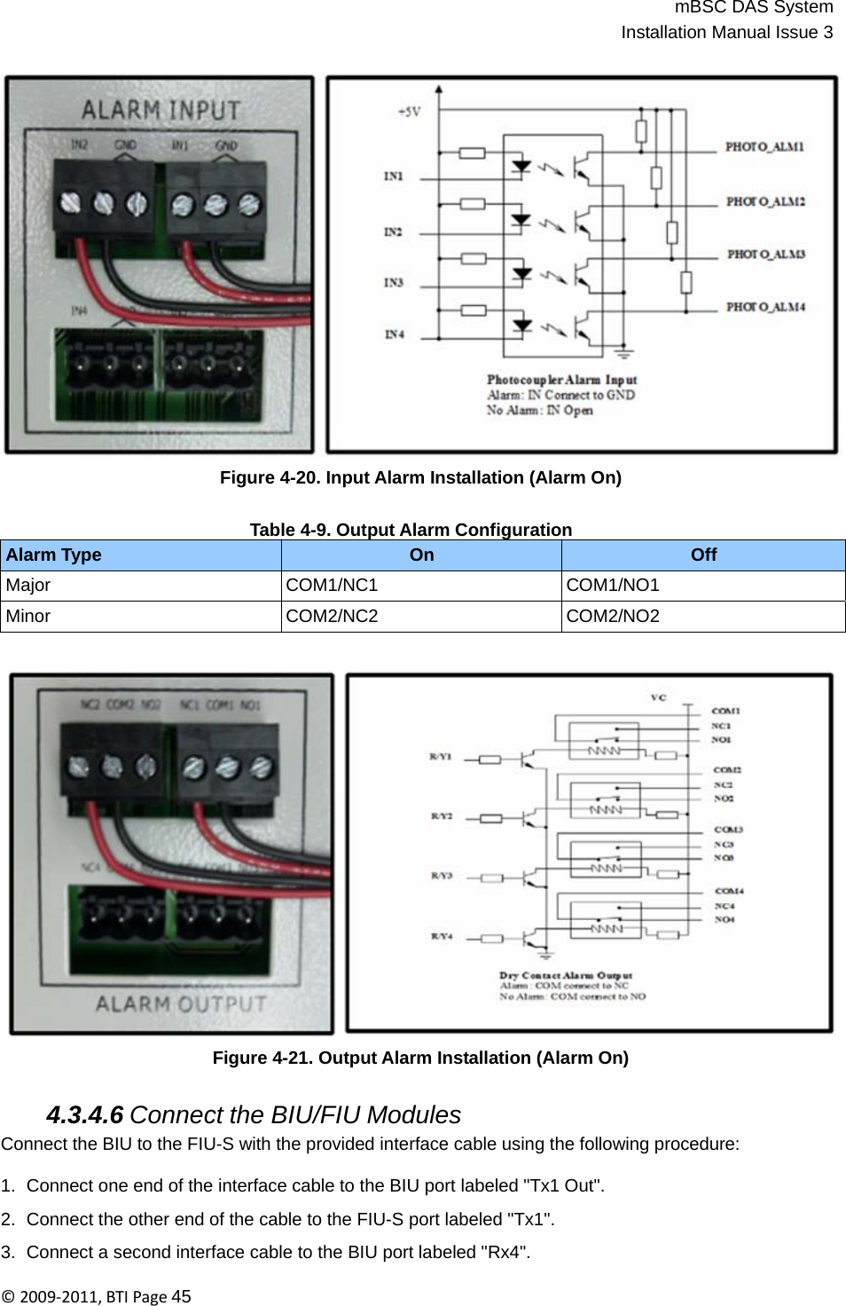 mBSC DAS SystemInstallation Manual Issue 3©2009‐2011,BTIPage45      Figure 4-20. Input Alarm Installation (Alarm On)   Table 4-9. Output Alarm Configuration Alarm Type On Off Major COM1/NC1 COM1/NO1 Minor COM2/NC2 COM2/NO2     Figure 4-21. Output Alarm Installation (Alarm On)   4.3.4.6 Connect the BIU/FIU Modules Connect the BIU to the FIU-S with the provided interface cable using the following procedure:  1.  Connect one end of the interface cable to the BIU port labeled &quot;Tx1 Out&quot;.  2.  Connect the other end of the cable to the FIU-S port labeled &quot;Tx1&quot;.  3.  Connect a second interface cable to the BIU port labeled &quot;Rx4&quot;. 