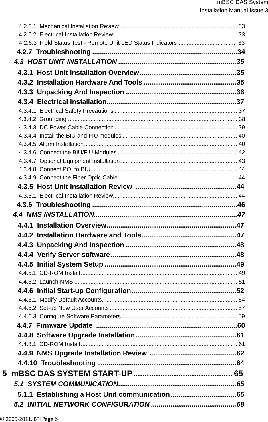 mBSC DAS SystemInstallation Manual Issue 3©2009‐2011,BTIPage5   4.2.6.1  Mechanical Installation Review ......................................................................... 33 4.2.6.2  Electrical Installation Review............................................................................. 33 4.2.6.3  Field Status Test - Remote Unit LED Status Indicators..................................... 33 4.2.7  Troubleshooting ..........................................................................34 4.3  HOST UNIT INSTALLATION .............................................................35 4.3.1  Host Unit Installation Overview ..................................................35 4.3.2  Installation Hardware And Tools ................................................35 4.3.3  Unpacking And Inspection .........................................................36 4.3.4  Electrical Installation...................................................................37 4.3.4.1  Electrical Safety Precautions ............................................................................ 37 4.3.4.2  Grounding ......................................................................................................... 38 4.3.4.3  DC Power Cable Connection ............................................................................ 39 4.3.4.4  Install the BIU and FIU modules ....................................................................... 40 4.3.4.5 Alarm Installation ............................................................................................... 40 4.3.4.6  Connect the BIU/FIU Modules .......................................................................... 42 4.3.4.7  Optional Equipment Installation ........................................................................ 43 4.3.4.8  Connect POI to BIU........................................................................................... 44 4.3.4.9  Connect the Fiber Optic Cable.......................................................................... 44 4.3.5  Host Unit Installation Review  ....................................................44 4.3.5.1  Electrical Installation Review............................................................................. 44 4.3.6  Troubleshooting ..........................................................................46 4.4  NMS INSTALLATION.........................................................................47 4.4.1  Installation Overview...................................................................47 4.4.2  Installation Hardware and Tools.................................................47 4.4.3  Unpacking And Inspection .........................................................48 4.4.4  Verify Server software .................................................................48 4.4.5  Initial System Setup ....................................................................49 4.4.5.1  CD-ROM Install ................................................................................................. 49 4.4.5.2  Launch NMS ..................................................................................................... 51 4.4.6  Initial Start-up Configuration ......................................................52 4.4.6.1  Modify Default Accounts.................................................................................... 54 4.4.6.2  Set-up New User Accounts ............................................................................... 57 4.4.6.3  Configure Software Parameters........................................................................ 59 4.4.7  Firmware Update  ........................................................................60 4.4.8  Software Upgrade Installation ....................................................61 4.4.8.1  CD-ROM Install ................................................................................................. 61 4.4.9  NMS Upgrade Installation Review .............................................62 4.4.10  Troubleshooting ........................................................................64 5  mBSC DAS SYSTEM START-UP ............................................ 65 5.1  SYSTEM COMMUNICATION.............................................................65 5.1.1  Establishing a Host Unit communication ..................................65 5.2  INITIAL NETWORK CONFIGURATION ............................................68 