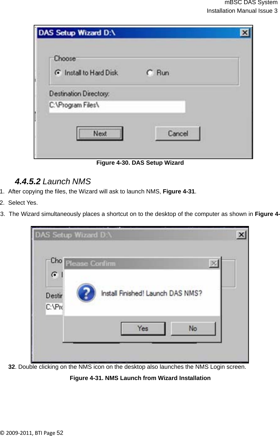 mBSC DAS SystemInstallation Manual Issue 3©2009‐2011,BTIPage52                         Figure 4-30. DAS Setup Wizard   4.4.5.2 Launch NMS 1.  After copying the files, the Wizard will ask to launch NMS, Figure 4-31.  2.  Select Yes.  3.  The Wizard simultaneously places a shortcut on to the desktop of the computer as shown in Figure 4-                         32. Double clicking on the NMS icon on the desktop also launches the NMS Login screen.  Figure 4-31. NMS Launch from Wizard Installation 