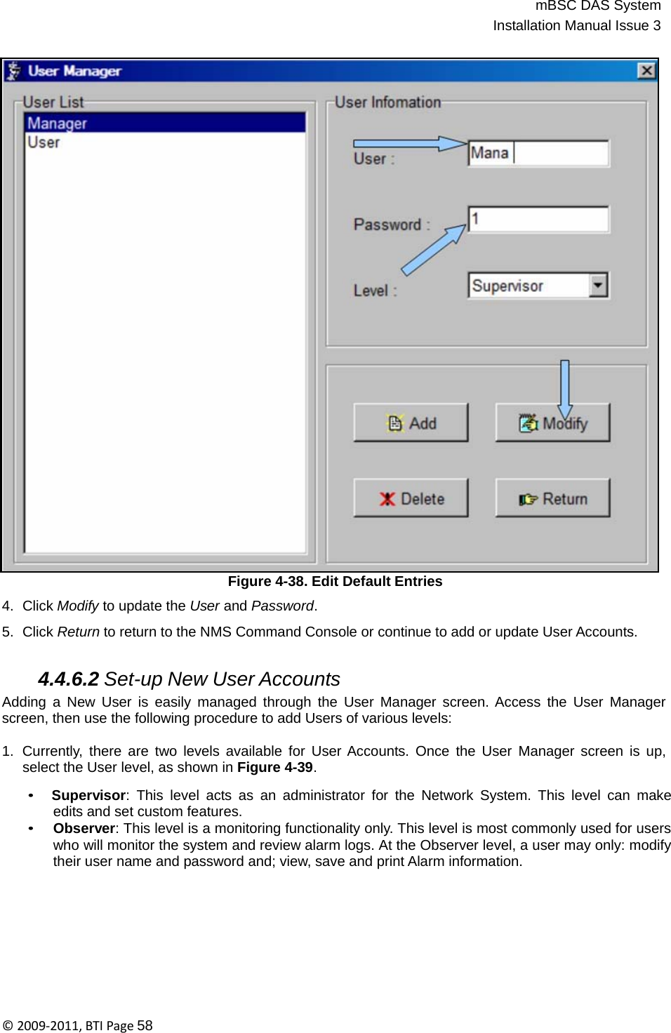 mBSC DAS SystemInstallation Manual Issue 3©2009‐2011,BTIPage58                                       Figure 4-38. Edit Default Entries  4.  Click Modify to update the User and Password.  5.  Click Return to return to the NMS Command Console or continue to add or update User Accounts.   4.4.6.2 Set-up New User Accounts Adding a New User is easily managed through the User Manager screen. Access the User Manager screen, then use the following procedure to add Users of various levels:  1.  Currently, there are two levels available for User Accounts. Once the User Manager screen is up, select the User level, as shown in Figure 4-39.  • Supervisor: This level acts as an administrator for the Network System. This level can make edits and set custom features. • Observer: This level is a monitoring functionality only. This level is most commonly used for users who will monitor the system and review alarm logs. At the Observer level, a user may only: modify their user name and password and; view, save and print Alarm information. 