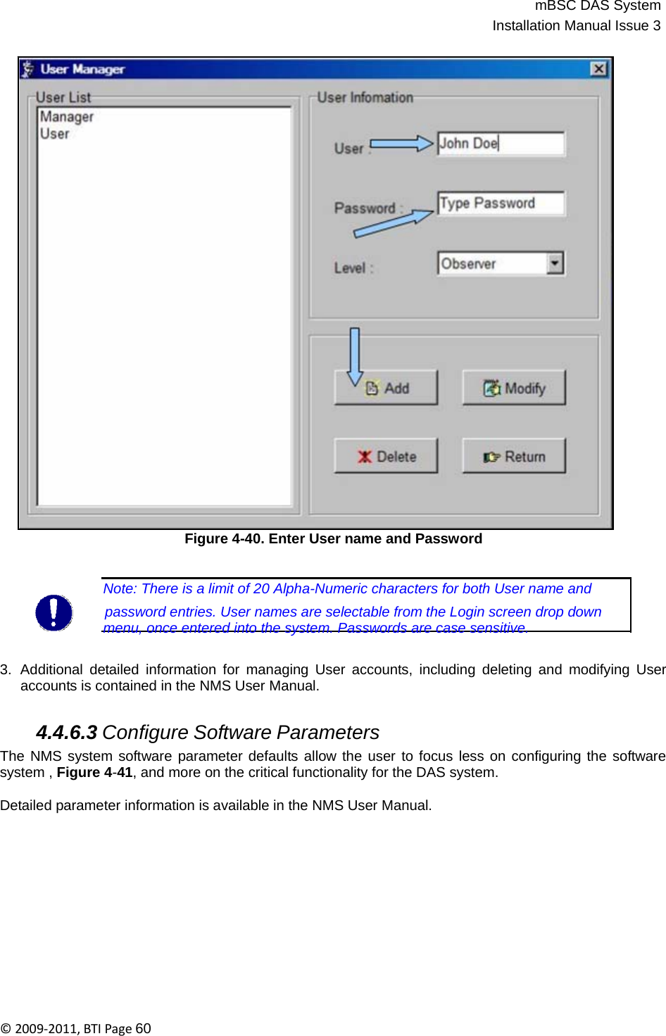 mBSC DAS SystemInstallation Manual Issue 3©2009‐2011,BTIPage60                                   Figure 4-40. Enter User name and Password    Note: There is a limit of 20 Alpha-Numeric characters for both User name and          password entries. User names are selectable from the Login screen drop down menu, once entered into the system. Passwords are case sensitive.   3.  Additional detailed information for managing User accounts, including deleting and modifying User accounts is contained in the NMS User Manual.   4.4.6.3 Configure Software Parameters The NMS system software parameter defaults allow the user to focus less on configuring the software system , Figure 4-41, and more on the critical functionality for the DAS system.  Detailed parameter information is available in the NMS User Manual. 