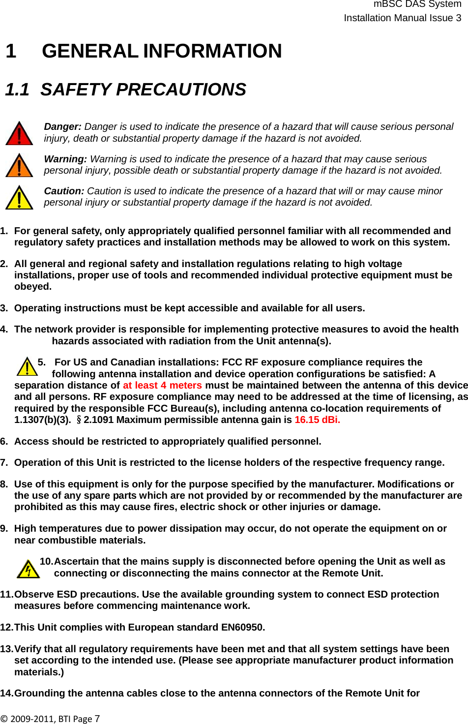 mBSC DAS SystemInstallation Manual Issue 3©2009‐2011,BTIPage7    1 GENERAL INFORMATION   1.1 SAFETY PRECAUTIONS   Danger: Danger is used to indicate the presence of a hazard that will cause serious personal injury, death or substantial property damage if the hazard is not avoided.  Warning: Warning is used to indicate the presence of a hazard that may cause serious personal injury, possible death or substantial property damage if the hazard is not avoided.  Caution: Caution is used to indicate the presence of a hazard that will or may cause minor personal injury or substantial property damage if the hazard is not avoided.   1.  For general safety, only appropriately qualified personnel familiar with all recommended and regulatory safety practices and installation methods may be allowed to work on this system.  2.  All general and regional safety and installation regulations relating to high voltage installations, proper use of tools and recommended individual protective equipment must be obeyed.  3.  Operating instructions must be kept accessible and available for all users.  4.  The network provider is responsible for implementing protective measures to avoid the health hazards associated with radiation from the Unit antenna(s).  5.   For US and Canadian installations: FCC RF exposure compliance requires the following antenna installation and device operation configurations be satisfied: A separation distance of at least 4 meters must be maintained between the antenna of this device and all persons. RF exposure compliance may need to be addressed at the time of licensing, as required by the responsible FCC Bureau(s), including antenna co-location requirements of 1.1307(b)(3). §2.1091 Maximum permissible antenna gain is 16.15 dBi.  6.  Access should be restricted to appropriately qualified personnel.  7.  Operation of this Unit is restricted to the license holders of the respective frequency range.  8.  Use of this equipment is only for the purpose specified by the manufacturer. Modifications or the use of any spare parts which are not provided by or recommended by the manufacturer are prohibited as this may cause fires, electric shock or other injuries or damage.  9.  High temperatures due to power dissipation may occur, do not operate the equipment on or near combustible materials.  10.Ascertain that the mains supply is disconnected before opening the Unit as well as connecting or disconnecting the mains connector at the Remote Unit.  11.Observe ESD precautions. Use the available grounding system to connect ESD protection measures before commencing maintenance work.  12.This Unit complies with European standard EN60950.  13.Verify that all regulatory requirements have been met and that all system settings have been set according to the intended use. (Please see appropriate manufacturer product information materials.)  14.Grounding the antenna cables close to the antenna connectors of the Remote Unit for 