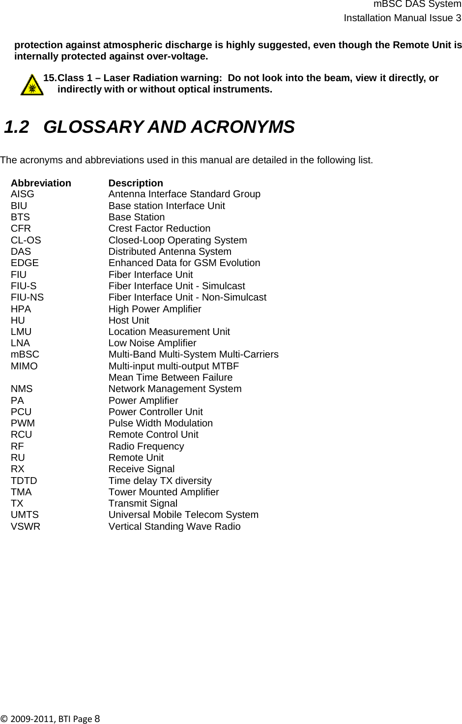 mBSC DAS SystemInstallation Manual Issue 3©2009‐2011,BTIPage8    protection against atmospheric discharge is highly suggested, even though the Remote Unit is internally protected against over-voltage.  15.Class 1 – Laser Radiation warning:  Do not look into the beam, view it directly, or indirectly with or without optical instruments.   1.2 GLOSSARY AND ACRONYMS   The acronyms and abbreviations used in this manual are detailed in the following list.  Abbreviation Description AISG  Antenna Interface Standard Group BIU  Base station Interface Unit BTS Base Station CFR Crest Factor Reduction CL-OS  Closed-Loop Operating System DAS  Distributed Antenna System EDGE  Enhanced Data for GSM Evolution FIU  Fiber Interface Unit FIU-S  Fiber Interface Unit - Simulcast FIU-NS  Fiber Interface Unit - Non-Simulcast HPA High Power Amplifier HU Host Unit LMU Location Measurement Unit LNA Low Noise Amplifier mBSC  Multi-Band Multi-System Multi-Carriers MIMO Multi-input multi-output MTBF  Mean Time Between Failure NMS  Network Management System PA Power Amplifier PCU  Power Controller Unit PWM Pulse Width Modulation RCU Remote Control Unit RF Radio Frequency RU Remote Unit RX Receive Signal TDTD Time delay TX diversity TMA  Tower Mounted Amplifier TX Transmit Signal UMTS  Universal Mobile Telecom System VSWR  Vertical Standing Wave Radio 