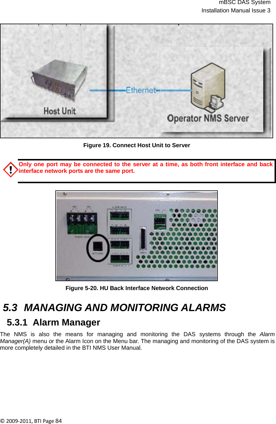 mBSC DAS SystemInstallation Manual Issue 3©2009‐2011,BTIPage84                       Figure 19. Connect Host Unit to Server   Only one port may be connected to the server at a time, as both front interface and back interface network ports are the same port.                    Figure 5-20. HU Back Interface Network Connection   5.3 MANAGING AND MONITORING ALARMS  5.3.1  Alarm Manager  The  NMS  is  also  the  means  for  managing  and  monitoring  the  DAS  systems  through  the  Alarm Manager(A) menu or the Alarm Icon on the Menu bar. The managing and monitoring of the DAS system is more completely detailed in the BTI NMS User Manual. 