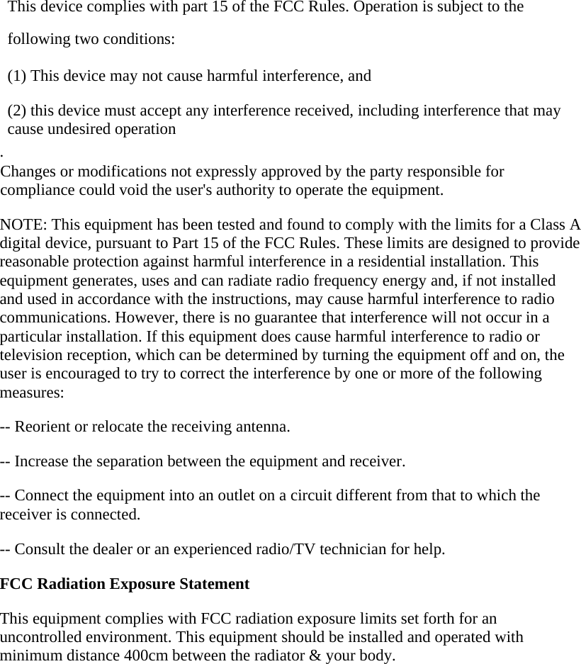  This device complies with part 15 of the FCC Rules. Operation is subject to the following two conditions:      (1) This device may not cause harmful interference, and      (2) this device must accept any interference received, including interference that may cause undesired operation . Changes or modifications not expressly approved by the party responsible for compliance could void the user&apos;s authority to operate the equipment.  NOTE: This equipment has been tested and found to comply with the limits for a Class A digital device, pursuant to Part 15 of the FCC Rules. These limits are designed to provide reasonable protection against harmful interference in a residential installation. This equipment generates, uses and can radiate radio frequency energy and, if not installed and used in accordance with the instructions, may cause harmful interference to radio communications. However, there is no guarantee that interference will not occur in a particular installation. If this equipment does cause harmful interference to radio or television reception, which can be determined by turning the equipment off and on, the user is encouraged to try to correct the interference by one or more of the following measures:  -- Reorient or relocate the receiving antenna.      -- Increase the separation between the equipment and receiver.        -- Connect the equipment into an outlet on a circuit different from that to which the receiver is connected.      -- Consult the dealer or an experienced radio/TV technician for help.  FCC Radiation Exposure Statement  This equipment complies with FCC radiation exposure limits set forth for an uncontrolled environment. This equipment should be installed and operated with minimum distance 400cm between the radiator &amp; your body.   