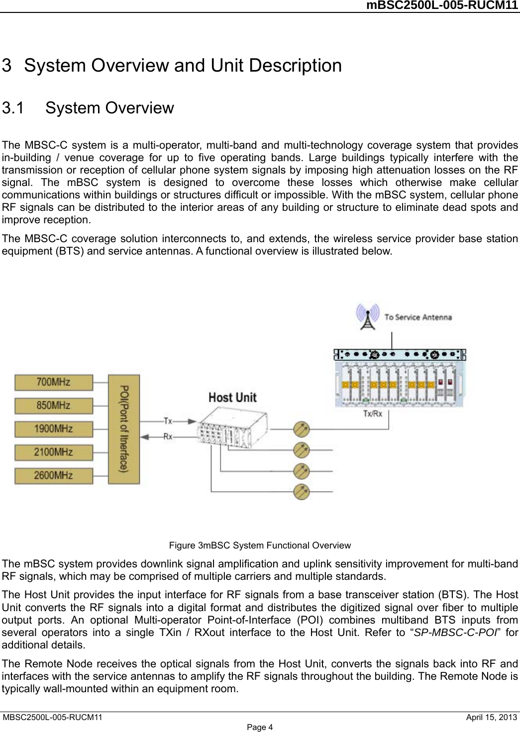         mBSC2500L-005-RUCM11   MBSC2500L-005-RUCM11                                April 15, 2013 Page 4 3  System Overview and Unit Description 3.1  System Overview The MBSC-C system is a multi-operator, multi-band and multi-technology coverage system that provides in-building / venue coverage for up to five operating bands. Large buildings typically interfere with the transmission or reception of cellular phone system signals by imposing high attenuation losses on the RF signal. The mBSC system is designed to overcome these losses which otherwise make cellular communications within buildings or structures difficult or impossible. With the mBSC system, cellular phone RF signals can be distributed to the interior areas of any building or structure to eliminate dead spots and improve reception. The MBSC-C coverage solution interconnects to, and extends, the wireless service provider base station equipment (BTS) and service antennas. A functional overview is illustrated below.    Figure 3mBSC System Functional Overview The mBSC system provides downlink signal amplification and uplink sensitivity improvement for multi-band RF signals, which may be comprised of multiple carriers and multiple standards.   The Host Unit provides the input interface for RF signals from a base transceiver station (BTS). The Host Unit converts the RF signals into a digital format and distributes the digitized signal over fiber to multiple output ports. An optional Multi-operator Point-of-Interface (POI) combines multiband BTS inputs from several operators into a single TXin / RXout interface to the Host Unit. Refer to “SP-MBSC-C-POI” for additional details. The Remote Node receives the optical signals from the Host Unit, converts the signals back into RF and interfaces with the service antennas to amplify the RF signals throughout the building. The Remote Node is typically wall-mounted within an equipment room. 