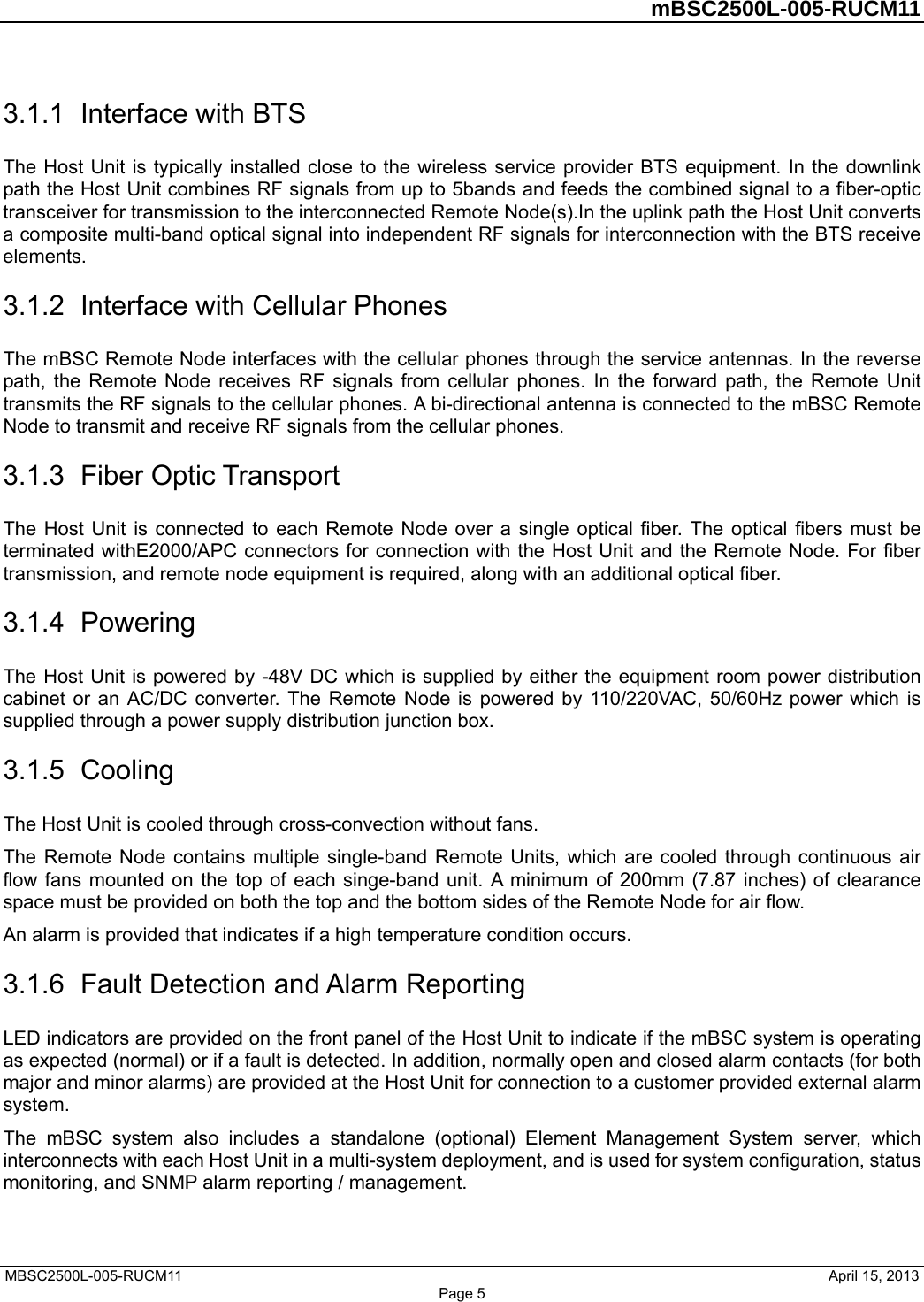         mBSC2500L-005-RUCM11   MBSC2500L-005-RUCM11                                April 15, 2013 Page 5 3.1.1  Interface with BTS The Host Unit is typically installed close to the wireless service provider BTS equipment. In the downlink path the Host Unit combines RF signals from up to 5bands and feeds the combined signal to a fiber-optic transceiver for transmission to the interconnected Remote Node(s).In the uplink path the Host Unit converts a composite multi-band optical signal into independent RF signals for interconnection with the BTS receive elements. 3.1.2  Interface with Cellular Phones The mBSC Remote Node interfaces with the cellular phones through the service antennas. In the reverse path, the Remote Node receives RF signals from cellular phones. In the forward path, the Remote Unit transmits the RF signals to the cellular phones. A bi-directional antenna is connected to the mBSC Remote Node to transmit and receive RF signals from the cellular phones. 3.1.3  Fiber Optic Transport The Host Unit is connected to each Remote Node over a single optical fiber. The optical fibers must be terminated withE2000/APC connectors for connection with the Host Unit and the Remote Node. For fiber transmission, and remote node equipment is required, along with an additional optical fiber. 3.1.4  Powering The Host Unit is powered by -48V DC which is supplied by either the equipment room power distribution cabinet or an AC/DC converter. The Remote Node is powered by 110/220VAC, 50/60Hz power which is supplied through a power supply distribution junction box. 3.1.5  Cooling The Host Unit is cooled through cross-convection without fans. The Remote Node contains multiple single-band Remote Units, which are cooled through continuous air flow fans mounted on the top of each singe-band unit. A minimum of 200mm (7.87 inches) of clearance space must be provided on both the top and the bottom sides of the Remote Node for air flow.   An alarm is provided that indicates if a high temperature condition occurs.   3.1.6  Fault Detection and Alarm Reporting LED indicators are provided on the front panel of the Host Unit to indicate if the mBSC system is operating as expected (normal) or if a fault is detected. In addition, normally open and closed alarm contacts (for both major and minor alarms) are provided at the Host Unit for connection to a customer provided external alarm system. The mBSC system also includes a standalone (optional) Element Management System server, which interconnects with each Host Unit in a multi-system deployment, and is used for system configuration, status monitoring, and SNMP alarm reporting / management. 