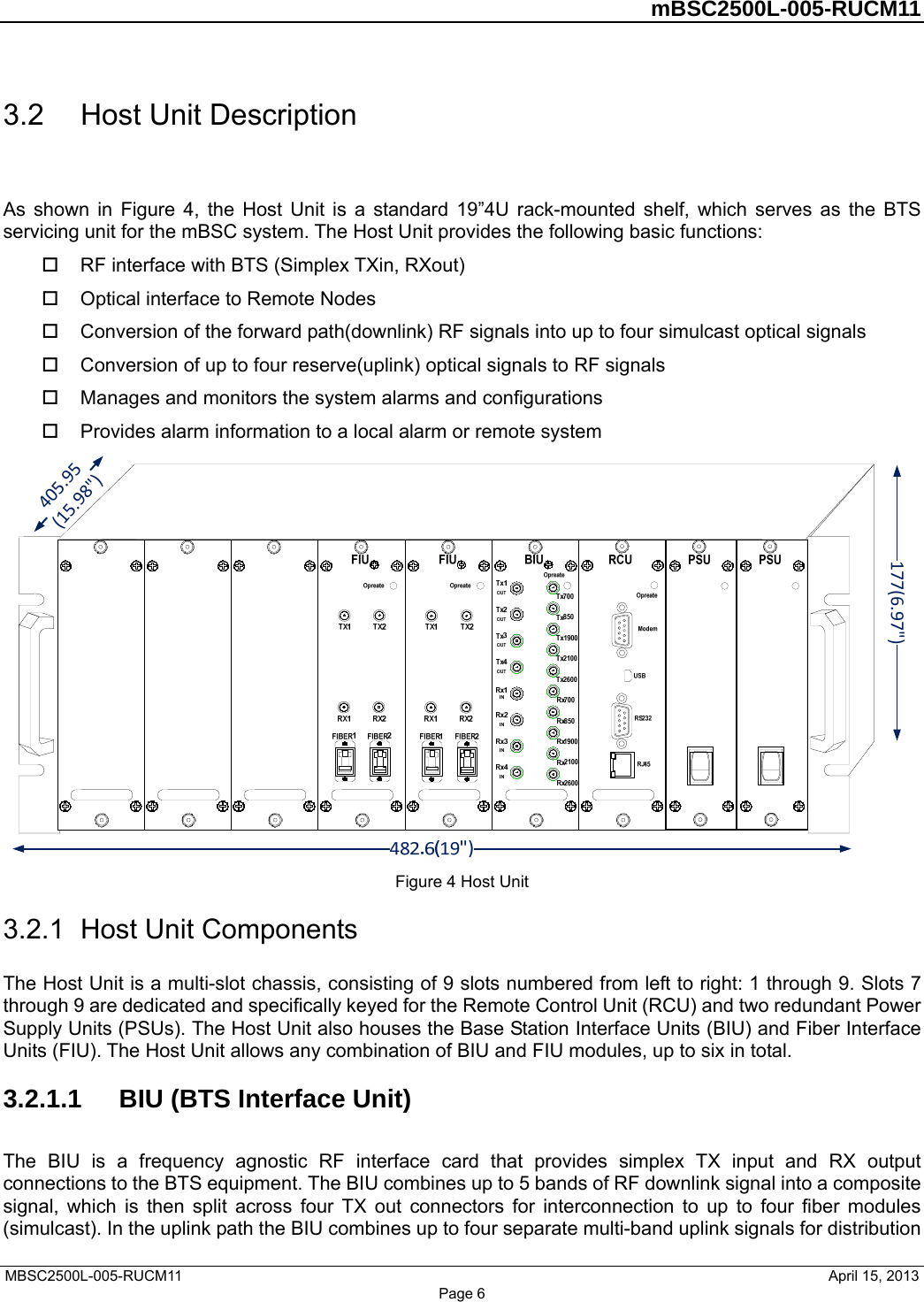         mBSC2500L-005-RUCM11   MBSC2500L-005-RUCM11                                April 15, 2013 Page 6 3.2  Host Unit Description As shown in Figure 4, the Host Unit is a standard 19”4U rack-mounted shelf, which serves as the BTS servicing unit for the mBSC system. The Host Unit provides the following basic functions:   RF interface with BTS (Simplex TXin, RXout)   Optical interface to Remote Nodes   Conversion of the forward path(downlink) RF signals into up to four simulcast optical signals   Conversion of up to four reserve(uplink) optical signals to RF signals   Manages and monitors the system alarms and configurations   Provides alarm information to a local alarm or remote system 177(6.97&quot;)405.95(15.98&quot;) Figure 4 Host Unit 3.2.1  Host Unit Components The Host Unit is a multi-slot chassis, consisting of 9 slots numbered from left to right: 1 through 9. Slots 7 through 9 are dedicated and specifically keyed for the Remote Control Unit (RCU) and two redundant Power Supply Units (PSUs). The Host Unit also houses the Base Station Interface Units (BIU) and Fiber Interface Units (FIU). The Host Unit allows any combination of BIU and FIU modules, up to six in total. 3.2.1.1  BIU (BTS Interface Unit) The BIU is a frequency agnostic RF interface card that provides simplex TX input and RX output connections to the BTS equipment. The BIU combines up to 5 bands of RF downlink signal into a composite signal, which is then split across four TX out connectors for interconnection to up to four fiber modules (simulcast). In the uplink path the BIU combines up to four separate multi-band uplink signals for distribution 