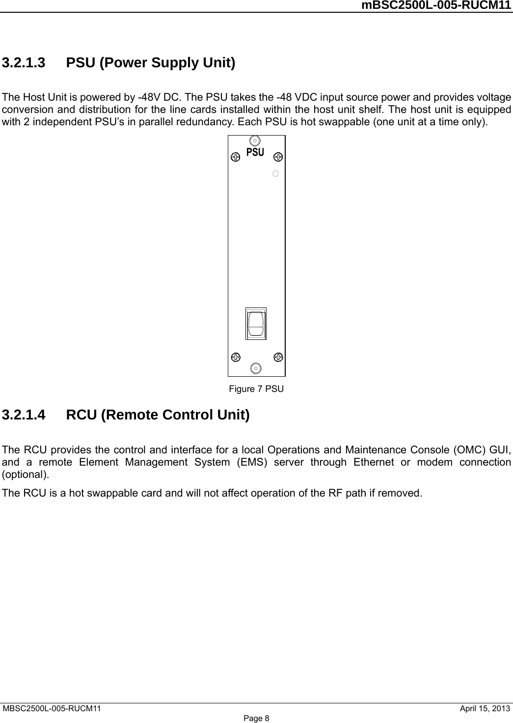         mBSC2500L-005-RUCM11   MBSC2500L-005-RUCM11                                April 15, 2013 Page 8 3.2.1.3  PSU (Power Supply Unit) The Host Unit is powered by -48V DC. The PSU takes the -48 VDC input source power and provides voltage conversion and distribution for the line cards installed within the host unit shelf. The host unit is equipped with 2 independent PSU’s in parallel redundancy. Each PSU is hot swappable (one unit at a time only).  Figure 7 PSU 3.2.1.4  RCU (Remote Control Unit) The RCU provides the control and interface for a local Operations and Maintenance Console (OMC) GUI, and a remote Element Management System (EMS) server through Ethernet or modem connection (optional).  The RCU is a hot swappable card and will not affect operation of the RF path if removed. 