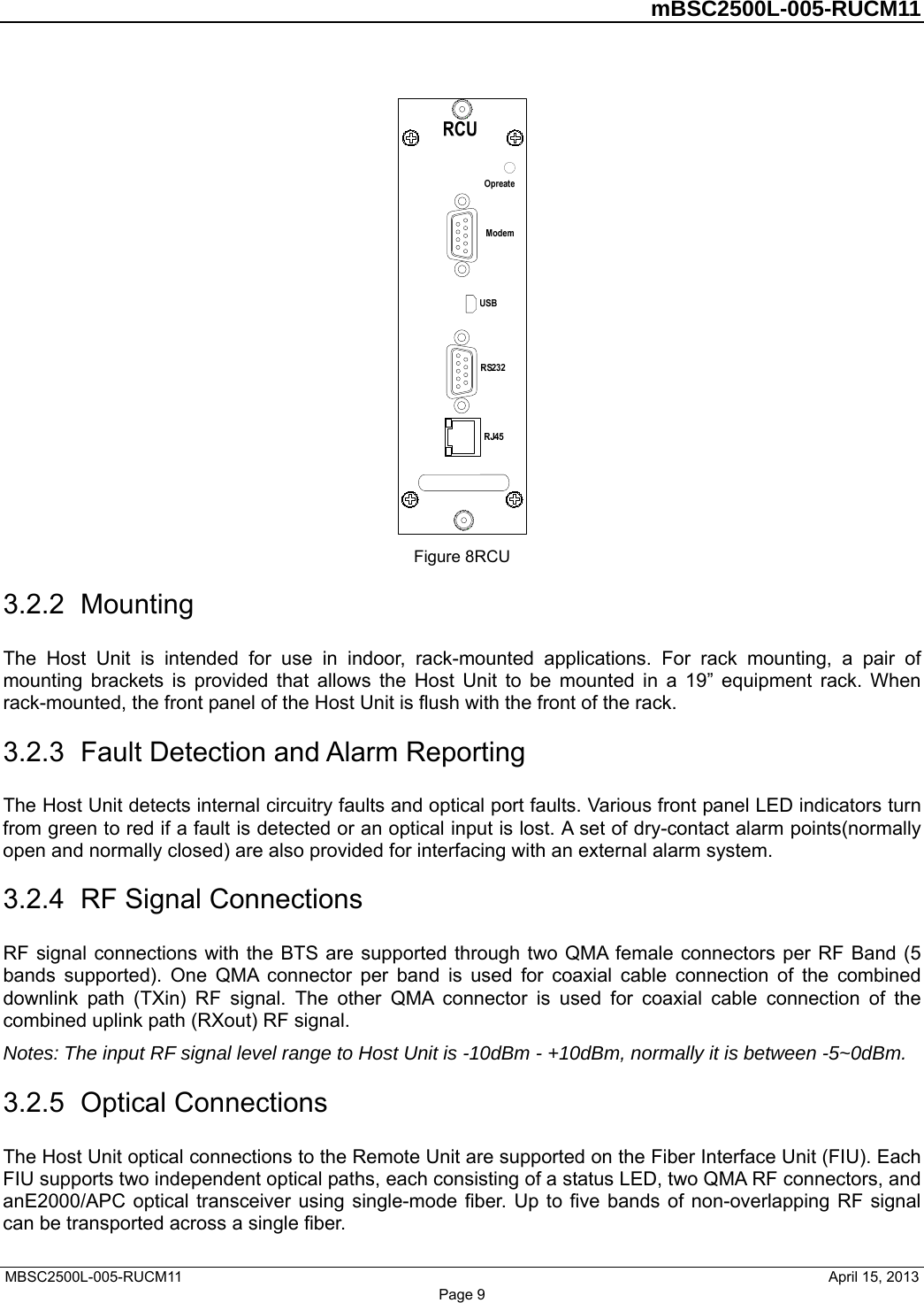         mBSC2500L-005-RUCM11   MBSC2500L-005-RUCM11                                April 15, 2013 Page 9  Figure 8RCU 3.2.2  Mounting The Host Unit is intended for use in indoor, rack-mounted applications. For rack mounting, a pair of mounting brackets is provided that allows the Host Unit to be mounted in a 19” equipment rack. When rack-mounted, the front panel of the Host Unit is flush with the front of the rack.   3.2.3  Fault Detection and Alarm Reporting The Host Unit detects internal circuitry faults and optical port faults. Various front panel LED indicators turn from green to red if a fault is detected or an optical input is lost. A set of dry-contact alarm points(normally open and normally closed) are also provided for interfacing with an external alarm system. 3.2.4  RF Signal Connections RF signal connections with the BTS are supported through two QMA female connectors per RF Band (5 bands supported). One QMA connector per band is used for coaxial cable connection of the combined downlink path (TXin) RF signal. The other QMA connector is used for coaxial cable connection of the combined uplink path (RXout) RF signal. Notes: The input RF signal level range to Host Unit is -10dBm - +10dBm, normally it is between -5~0dBm. 3.2.5  Optical Connections The Host Unit optical connections to the Remote Unit are supported on the Fiber Interface Unit (FIU). Each FIU supports two independent optical paths, each consisting of a status LED, two QMA RF connectors, and anE2000/APC optical transceiver using single-mode fiber. Up to five bands of non-overlapping RF signal can be transported across a single fiber.   