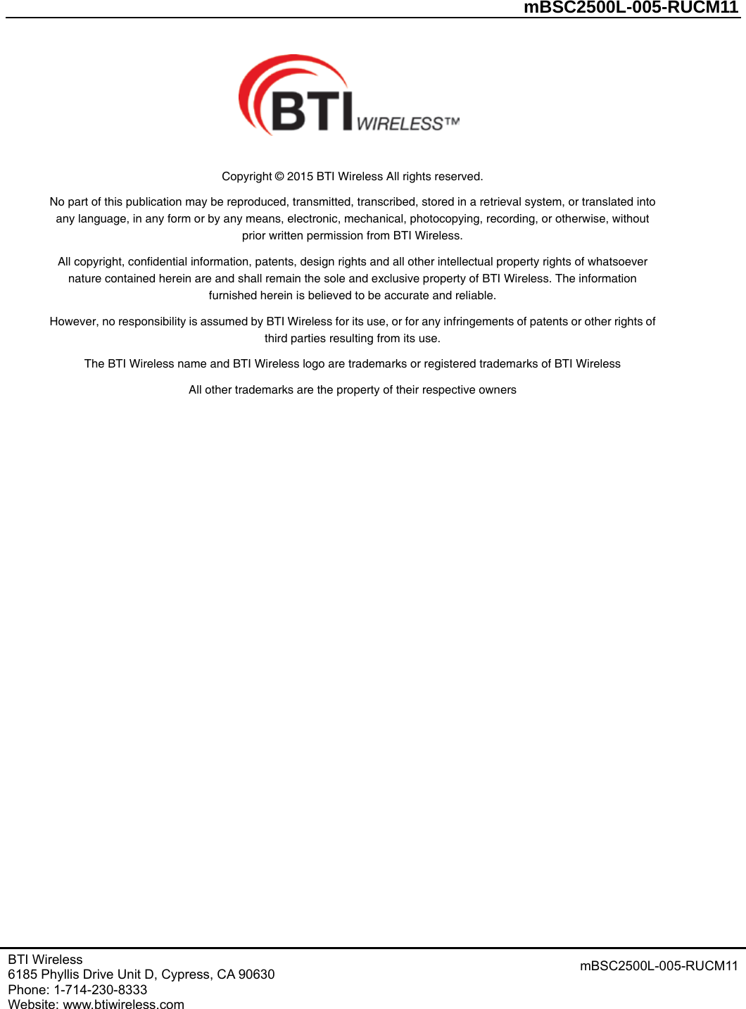         mBSC2500L-005-RUCM11   BTI Wireless 6185 Phyllis Drive Unit D, Cypress, CA 90630     Phone: 1-714-230-8333   Website: www.btiwireless.com mBSC2500L-005-RUCM11    Copyright © 2015 BTI Wireless All rights reserved. No part of this publication may be reproduced, transmitted, transcribed, stored in a retrieval system, or translated into any language, in any form or by any means, electronic, mechanical, photocopying, recording, or otherwise, without prior written permission from BTI Wireless. All copyright, confidential information, patents, design rights and all other intellectual property rights of whatsoever nature contained herein are and shall remain the sole and exclusive property of BTI Wireless. The information furnished herein is believed to be accurate and reliable. However, no responsibility is assumed by BTI Wireless for its use, or for any infringements of patents or other rights of third parties resulting from its use. The BTI Wireless name and BTI Wireless logo are trademarks or registered trademarks of BTI Wireless All other trademarks are the property of their respective owners   