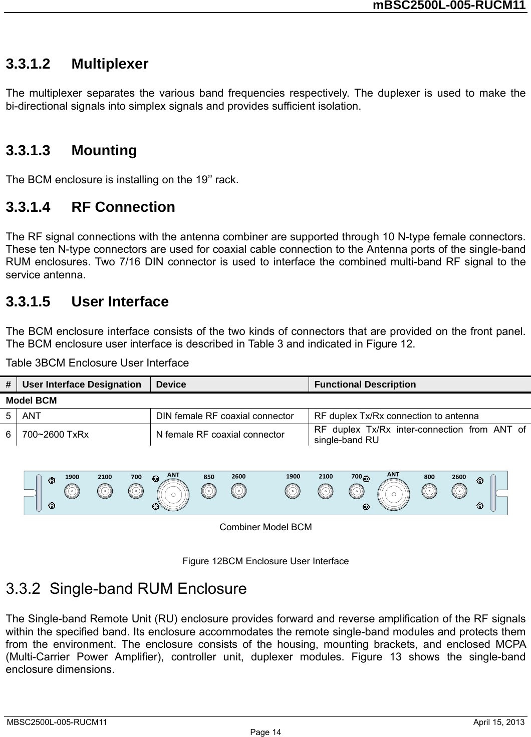         mBSC2500L-005-RUCM11   MBSC2500L-005-RUCM11                                April 15, 2013 Page 14 3.3.1.2  Multiplexer The multiplexer separates the various band frequencies respectively. The duplexer is used to make the bi-directional signals into simplex signals and provides sufficient isolation.  3.3.1.3  Mounting The BCM enclosure is installing on the 19’’ rack. 3.3.1.4  RF Connection The RF signal connections with the antenna combiner are supported through 10 N-type female connectors. These ten N-type connectors are used for coaxial cable connection to the Antenna ports of the single-band RUM enclosures. Two 7/16 DIN connector is used to interface the combined multi-band RF signal to the service antenna. 3.3.1.5  User Interface The BCM enclosure interface consists of the two kinds of connectors that are provided on the front panel. The BCM enclosure user interface is described in Table 3 and indicated in Figure 12. Table 3BCM Enclosure User Interface #  User Interface Designation  Device  Functional Description Model BCM 5  ANT  DIN female RF coaxial connector  RF duplex Tx/Rx connection to antenna 6  700~2600 TxRx  N female RF coaxial connector  RF duplex Tx/Rx inter-connection from ANT of single-band RU   Combiner Model BCM  Figure 12BCM Enclosure User Interface 3.3.2  Single-band RUM Enclosure The Single-band Remote Unit (RU) enclosure provides forward and reverse amplification of the RF signals within the specified band. Its enclosure accommodates the remote single-band modules and protects them from the environment. The enclosure consists of the housing, mounting brackets, and enclosed MCPA (Multi-Carrier Power Amplifier), controller unit, duplexer modules. Figure 13 shows the single-band enclosure dimensions. 