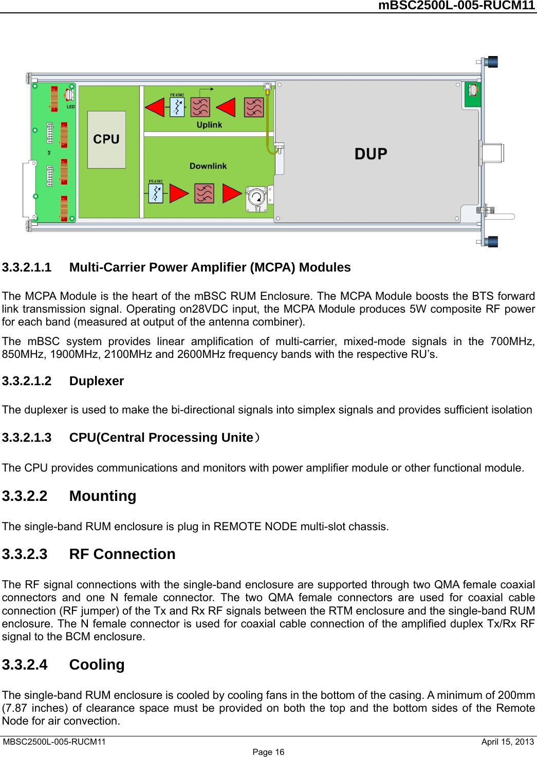         mBSC2500L-005-RUCM11   MBSC2500L-005-RUCM11                                April 15, 2013 Page 16  3.3.2.1.1  Multi-Carrier Power Amplifier (MCPA) Modules The MCPA Module is the heart of the mBSC RUM Enclosure. The MCPA Module boosts the BTS forward link transmission signal. Operating on28VDC input, the MCPA Module produces 5W composite RF power for each band (measured at output of the antenna combiner). The mBSC system provides linear amplification of multi-carrier, mixed-mode signals in the 700MHz, 850MHz, 1900MHz, 2100MHz and 2600MHz frequency bands with the respective RU’s. 3.3.2.1.2  Duplexer The duplexer is used to make the bi-directional signals into simplex signals and provides sufficient isolation   3.3.2.1.3  CPU(Central Processing Unite） The CPU provides communications and monitors with power amplifier module or other functional module.   3.3.2.2  Mounting The single-band RUM enclosure is plug in REMOTE NODE multi-slot chassis. 3.3.2.3  RF Connection The RF signal connections with the single-band enclosure are supported through two QMA female coaxial connectors and one N female connector. The two QMA female connectors are used for coaxial cable connection (RF jumper) of the Tx and Rx RF signals between the RTM enclosure and the single-band RUM enclosure. The N female connector is used for coaxial cable connection of the amplified duplex Tx/Rx RF signal to the BCM enclosure. 3.3.2.4  Cooling The single-band RUM enclosure is cooled by cooling fans in the bottom of the casing. A minimum of 200mm (7.87 inches) of clearance space must be provided on both the top and the bottom sides of the Remote Node for air convection.   