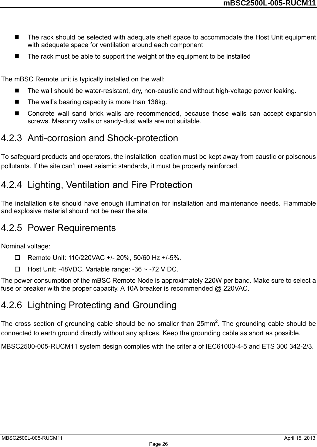         mBSC2500L-005-RUCM11   MBSC2500L-005-RUCM11                                April 15, 2013 Page 26  The rack should be selected with adequate shelf space to accommodate the Host Unit equipment with adequate space for ventilation around each component   The rack must be able to support the weight of the equipment to be installed  The mBSC Remote unit is typically installed on the wall:   The wall should be water-resistant, dry, non-caustic and without high-voltage power leaking.   The wall’s bearing capacity is more than 136kg.   Concrete wall sand brick walls are recommended, because those walls can accept expansion screws. Masonry walls or sandy-dust walls are not suitable. 4.2.3  Anti-corrosion and Shock-protection To safeguard products and operators, the installation location must be kept away from caustic or poisonous pollutants. If the site can’t meet seismic standards, it must be properly reinforced. 4.2.4  Lighting, Ventilation and Fire Protection The installation site should have enough illumination for installation and maintenance needs. Flammable and explosive material should not be near the site.   4.2.5  Power Requirements Nominal voltage:   Remote Unit: 110/220VAC +/- 20%, 50/60 Hz +/-5%.   Host Unit: -48VDC. Variable range: -36 ~ -72 V DC. The power consumption of the mBSC Remote Node is approximately 220W per band. Make sure to select a fuse or breaker with the proper capacity. A 10A breaker is recommended @ 220VAC. 4.2.6  Lightning Protecting and Grounding The cross section of grounding cable should be no smaller than 25mm2. The grounding cable should be connected to earth ground directly without any splices. Keep the grounding cable as short as possible. MBSC2500-005-RUCM11 system design complies with the criteria of IEC61000-4-5 and ETS 300 342-2/3.       