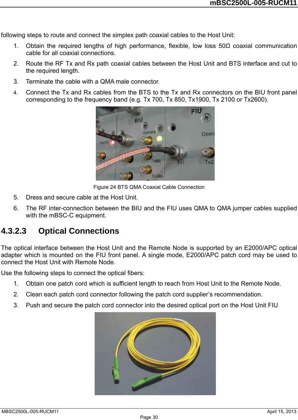         mBSC2500L-005-RUCM11   MBSC2500L-005-RUCM11                                April 15, 2013 Page 30 following steps to route and connect the simplex path coaxial cables to the Host Unit: 1.  Obtain the required lengths of high performance, flexible, low loss 50Ω coaxial communication cable for all coaxial connections. 2.  Route the RF Tx and Rx path coaxial cables between the Host Unit and BTS interface and cut to the required length.   3.  Terminate the cable with a QMA male connector. 4.  Connect the Tx and Rx cables from the BTS to the Tx and Rx connectors on the BIU front panel corresponding to the frequency band (e.g. Tx 700, Tx 850, Tx1900, Tx 2100 or Tx2600).  Figure 24 BTS QMA Coaxial Cable Connection 5.  Dress and secure cable at the Host Unit. 6.  The RF inter-connection between the BIU and the FIU uses QMA to QMA jumper cables supplied with the mBSC-C equipment. 4.3.2.3  Optical Connections The optical interface between the Host Unit and the Remote Node is supported by an E2000/APC optical adapter which is mounted on the FIU front panel. A single mode, E2000/APC patch cord may be used to connect the Host Unit with Remote Node. Use the following steps to connect the optical fibers: 1.  Obtain one patch cord which is sufficient length to reach from Host Unit to the Remote Node. 2.  Clean each patch cord connector following the patch cord supplier’s recommendation. 3.  Push and secure the patch cord connector into the desired optical port on the Host Unit FIU  