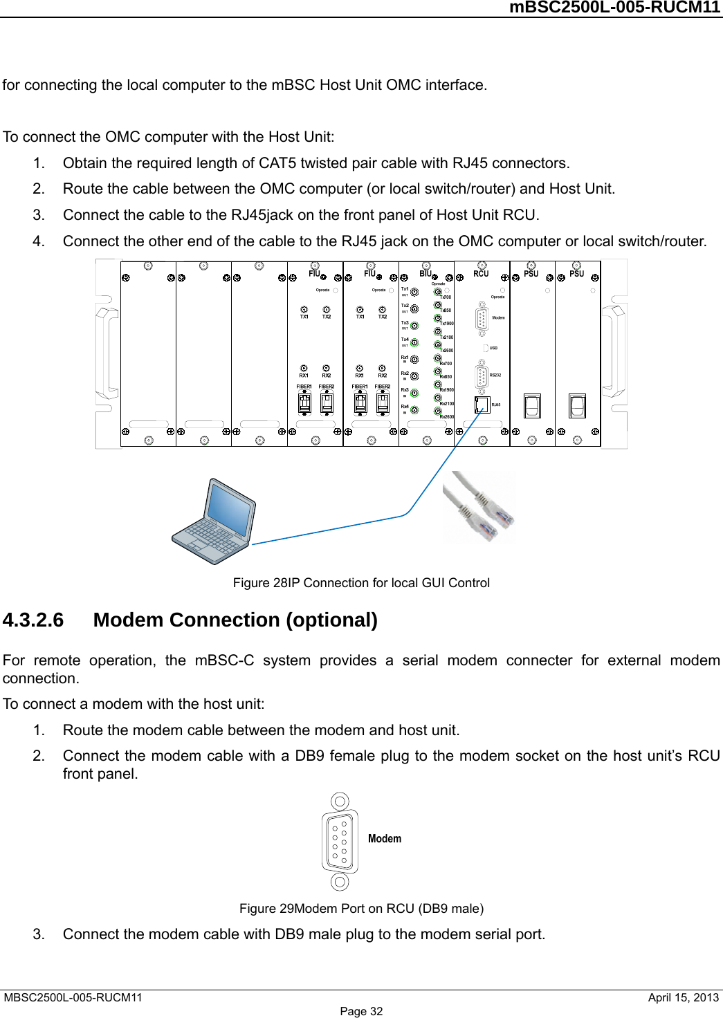         mBSC2500L-005-RUCM11   MBSC2500L-005-RUCM11                                April 15, 2013 Page 32 for connecting the local computer to the mBSC Host Unit OMC interface.  To connect the OMC computer with the Host Unit: 1.  Obtain the required length of CAT5 twisted pair cable with RJ45 connectors. 2.  Route the cable between the OMC computer (or local switch/router) and Host Unit. 3.  Connect the cable to the RJ45jack on the front panel of Host Unit RCU. 4.  Connect the other end of the cable to the RJ45 jack on the OMC computer or local switch/router.  Figure 28IP Connection for local GUI Control 4.3.2.6  Modem Connection (optional) For remote operation, the mBSC-C system provides a serial modem connecter for external modem connection. To connect a modem with the host unit: 1.  Route the modem cable between the modem and host unit. 2.  Connect the modem cable with a DB9 female plug to the modem socket on the host unit’s RCU front panel.  Figure 29Modem Port on RCU (DB9 male) 3.  Connect the modem cable with DB9 male plug to the modem serial port. 