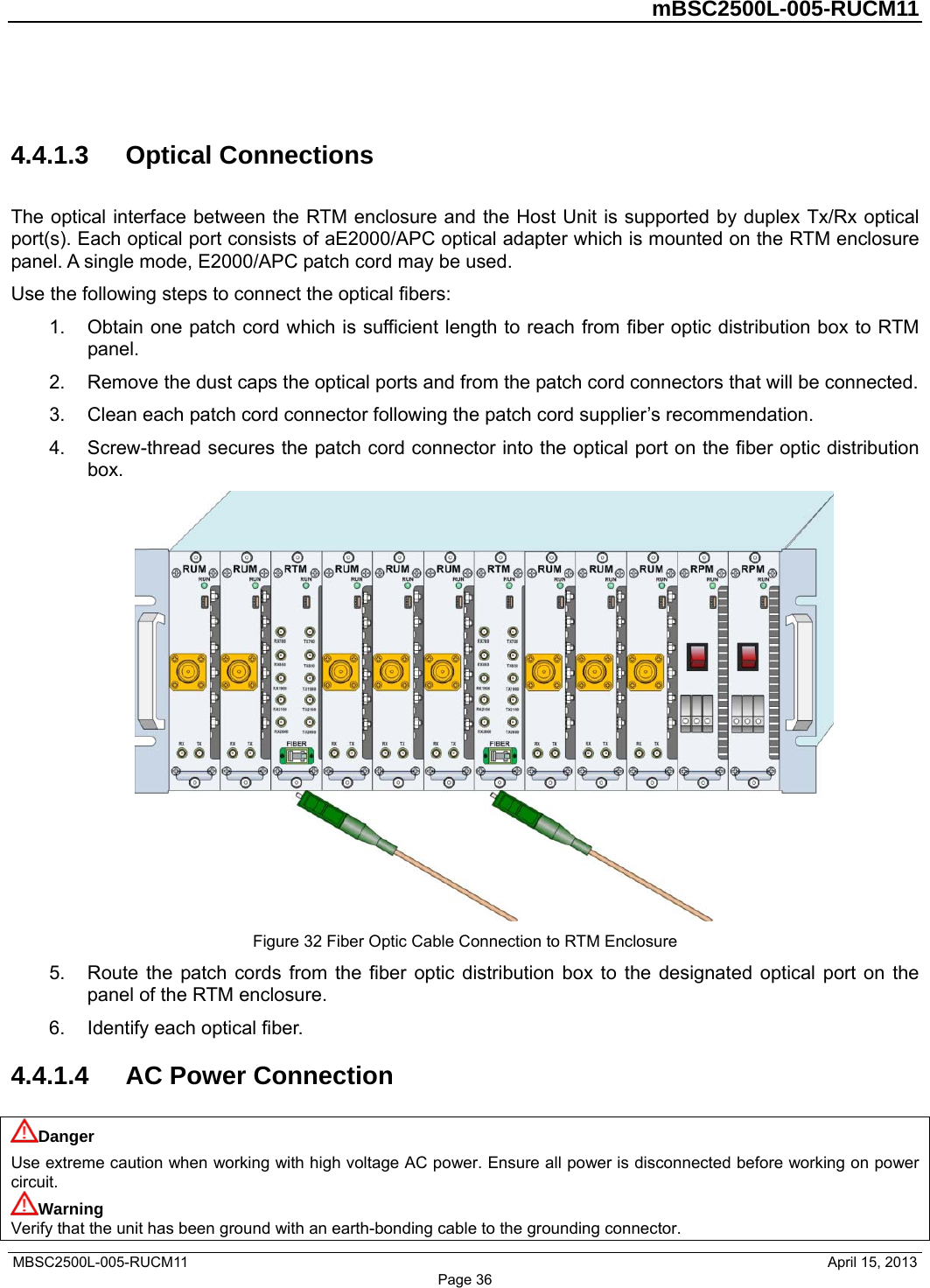         mBSC2500L-005-RUCM11   MBSC2500L-005-RUCM11                                April 15, 2013 Page 36  4.4.1.3  Optical Connections The optical interface between the RTM enclosure and the Host Unit is supported by duplex Tx/Rx optical port(s). Each optical port consists of aE2000/APC optical adapter which is mounted on the RTM enclosure panel. A single mode, E2000/APC patch cord may be used. Use the following steps to connect the optical fibers: 1.  Obtain one patch cord which is sufficient length to reach from fiber optic distribution box to RTM panel. 2.  Remove the dust caps the optical ports and from the patch cord connectors that will be connected. 3.  Clean each patch cord connector following the patch cord supplier’s recommendation. 4.  Screw-thread secures the patch cord connector into the optical port on the fiber optic distribution box.  Figure 32 Fiber Optic Cable Connection to RTM Enclosure 5.  Route the patch cords from the fiber optic distribution box to the designated optical port on the panel of the RTM enclosure. 6. Identify each optical fiber. 4.4.1.4  AC Power Connection Danger Use extreme caution when working with high voltage AC power. Ensure all power is disconnected before working on power circuit. Warning Verify that the unit has been ground with an earth-bonding cable to the grounding connector. 