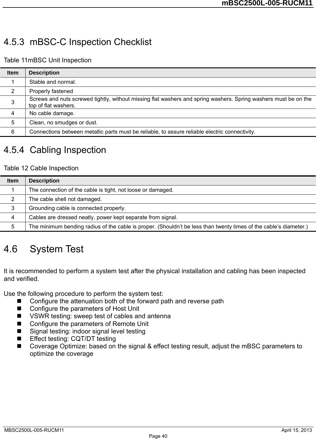         mBSC2500L-005-RUCM11   MBSC2500L-005-RUCM11                                April 15, 2013 Page 40 4.5.3  mBSC-C Inspection Checklist Table 11mBSC Unit Inspection Item  Description 1  Stable and normal. 2 Properly fastened 3  Screws and nuts screwed tightly, without missing flat washers and spring washers. Spring washers must be on the top of flat washers. 4  No cable damage. 5  Clean, no smudges or dust. 6  Connections between metallic parts must be reliable, to assure reliable electric connectivity. 4.5.4  Cabling Inspection Table 12 Cable Inspection Item  Description 1  The connection of the cable is tight, not loose or damaged. 2  The cable shell not damaged.   3  Grounding cable is connected properly. 4  Cables are dressed neatly, power kept separate from signal. 5  The minimum bending radius of the cable is proper. (Shouldn’t be less than twenty times of the cable’s diameter.) 4.6  System Test It is recommended to perform a system test after the physical installation and cabling has been inspected and verified.  Use the following procedure to perform the system test:   Configure the attenuation both of the forward path and reverse path   Configure the parameters of Host Unit   VSWR testing: sweep test of cables and antenna   Configure the parameters of Remote Unit   Signal testing: indoor signal level testing   Effect testing: CQT/DT testing   Coverage Optimize: based on the signal &amp; effect testing result, adjust the mBSC parameters to optimize the coverage  