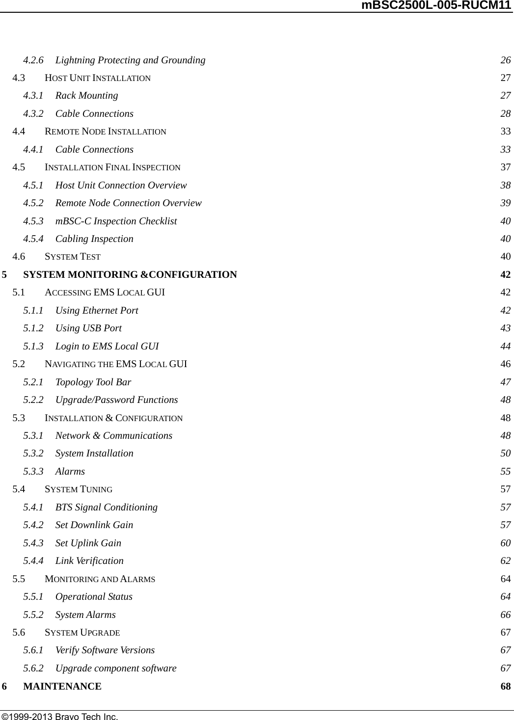         mBSC2500L-005-RUCM11   ©1999-2013 Bravo Tech Inc. 4.2.6Lightning Protecting and Grounding 264.3HOST UNIT INSTALLATION 274.3.1Rack Mounting 274.3.2Cable Connections 284.4REMOTE NODE INSTALLATION 334.4.1Cable Connections 334.5INSTALLATION FINAL INSPECTION 374.5.1Host Unit Connection Overview 384.5.2Remote Node Connection Overview 394.5.3mBSC-C Inspection Checklist 404.5.4Cabling Inspection 404.6SYSTEM TEST 405SYSTEM MONITORING &amp;CONFIGURATION 425.1ACCESSING EMS LOCAL GUI 425.1.1Using Ethernet Port 425.1.2Using USB Port 435.1.3Login to EMS Local GUI 445.2NAVIGATING THE EMS LOCAL GUI 465.2.1Topology Tool Bar 475.2.2Upgrade/Password Functions 485.3INSTALLATION &amp; CONFIGURATION 485.3.1Network &amp; Communications 485.3.2System Installation 505.3.3Alarms 555.4SYSTEM TUNING 575.4.1BTS Signal Conditioning 575.4.2Set Downlink Gain 575.4.3Set Uplink Gain 605.4.4Link Verification 625.5MONITORING AND ALARMS 645.5.1Operational Status 645.5.2System Alarms 665.6SYSTEM UPGRADE 675.6.1Verify Software Versions 675.6.2Upgrade component software 676MAINTENANCE 68