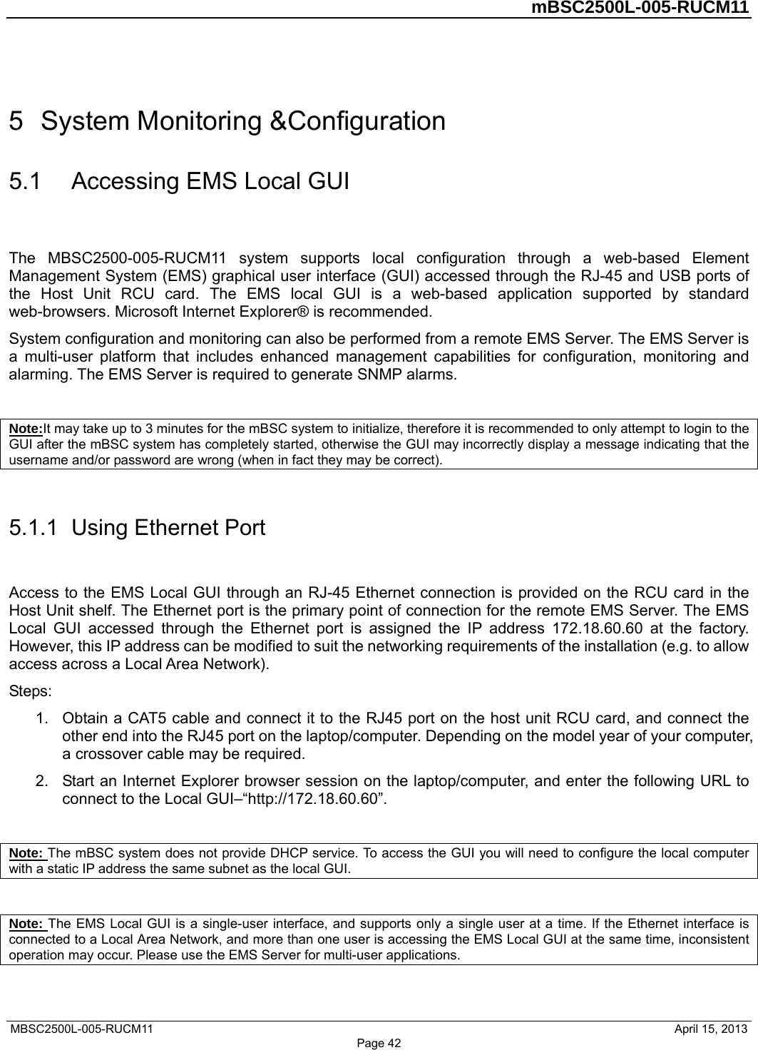         mBSC2500L-005-RUCM11   MBSC2500L-005-RUCM11                                April 15, 2013 Page 42 5  System Monitoring &amp;Configuration 5.1  Accessing EMS Local GUI The MBSC2500-005-RUCM11 system supports local configuration through a web-based Element Management System (EMS) graphical user interface (GUI) accessed through the RJ-45 and USB ports of the Host Unit RCU card. The EMS local GUI is a web-based application supported by standard web-browsers. Microsoft Internet Explorer® is recommended. System configuration and monitoring can also be performed from a remote EMS Server. The EMS Server is a multi-user platform that includes enhanced management capabilities for configuration, monitoring and alarming. The EMS Server is required to generate SNMP alarms.  Note:It may take up to 3 minutes for the mBSC system to initialize, therefore it is recommended to only attempt to login to the GUI after the mBSC system has completely started, otherwise the GUI may incorrectly display a message indicating that the username and/or password are wrong (when in fact they may be correct).  5.1.1  Using Ethernet Port Access to the EMS Local GUI through an RJ-45 Ethernet connection is provided on the RCU card in the Host Unit shelf. The Ethernet port is the primary point of connection for the remote EMS Server. The EMS Local GUI accessed through the Ethernet port is assigned the IP address 172.18.60.60 at the factory. However, this IP address can be modified to suit the networking requirements of the installation (e.g. to allow access across a Local Area Network). Steps: 1.  Obtain a CAT5 cable and connect it to the RJ45 port on the host unit RCU card, and connect the other end into the RJ45 port on the laptop/computer. Depending on the model year of your computer, a crossover cable may be required.   2.  Start an Internet Explorer browser session on the laptop/computer, and enter the following URL to connect to the Local GUI–“http://172.18.60.60”.    Note: The mBSC system does not provide DHCP service. To access the GUI you will need to configure the local computer with a static IP address the same subnet as the local GUI.  Note: The EMS Local GUI is a single-user interface, and supports only a single user at a time. If the Ethernet interface is connected to a Local Area Network, and more than one user is accessing the EMS Local GUI at the same time, inconsistent operation may occur. Please use the EMS Server for multi-user applications. 