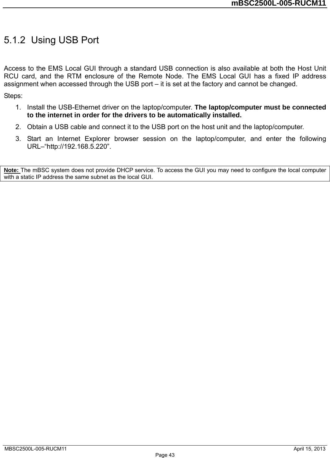         mBSC2500L-005-RUCM11   MBSC2500L-005-RUCM11                                April 15, 2013 Page 43 5.1.2  Using USB Port Access to the EMS Local GUI through a standard USB connection is also available at both the Host Unit RCU card, and the RTM enclosure of the Remote Node. The EMS Local GUI has a fixed IP address assignment when accessed through the USB port – it is set at the factory and cannot be changed. Steps: 1.  Install the USB-Ethernet driver on the laptop/computer. The laptop/computer must be connected to the internet in order for the drivers to be automatically installed.   2.  Obtain a USB cable and connect it to the USB port on the host unit and the laptop/computer.   3.  Start an Internet Explorer browser session on the laptop/computer, and enter the following URL–“http://192.168.5.220”.  Note: The mBSC system does not provide DHCP service. To access the GUI you may need to configure the local computer with a static IP address the same subnet as the local GUI. 