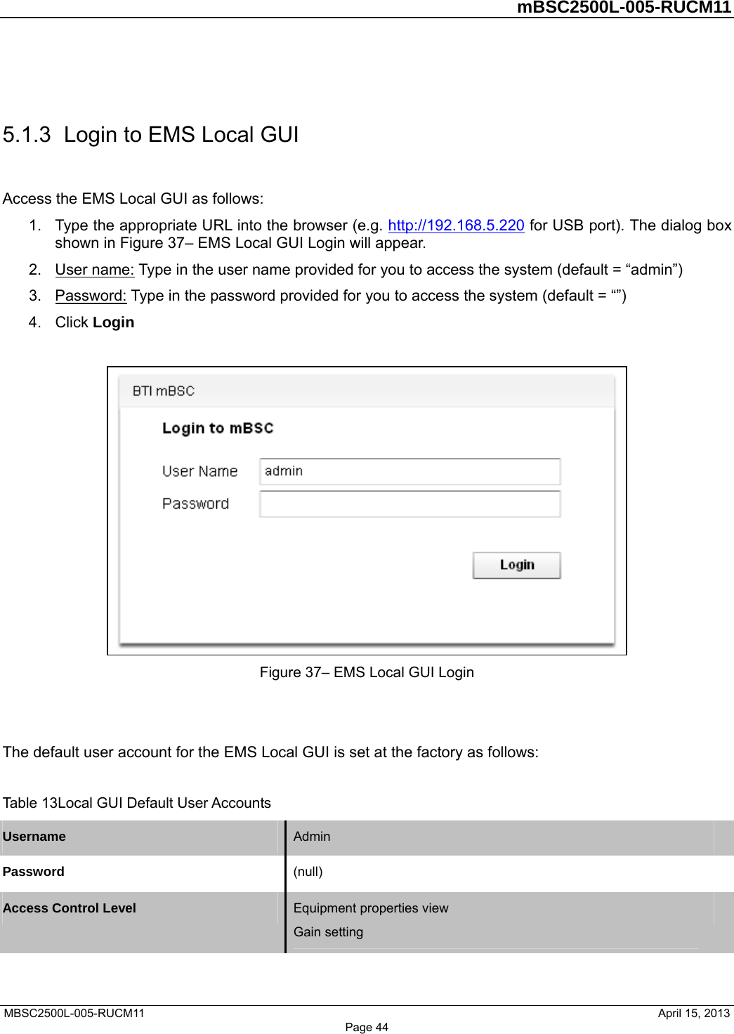         mBSC2500L-005-RUCM11   MBSC2500L-005-RUCM11                                April 15, 2013  5.1.3  Login to EMS Local GUI Access the EMS Local GUI as follows: 1.  Type the appropriate URL into the browser (e.g. http://192.168.5.220 for USB port). The dialog box shown in Figure 37– EMS Local GUI Login will appear. 2.  User name: Type in the user name provided for you to access the system (default = “admin”) 3.  Password: Type in the password provided for you to access the system (default = “”) 4. Click Login   Figure 37– EMS Local GUI Login   The default user account for the EMS Local GUI is set at the factory as follows:  Table 13Local GUI Default User Accounts Username  Admin   Password  (null)  Access Control Level  Equipment properties view Gain setting   Page 44 